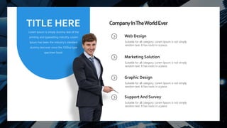 13
CompanyInTheWorldEver
Web Design
Suitable for all category, Lorem Ipsum is not simply
random text. It has roots in a piece.
Marketing Solution
Suitable for all category, Lorem Ipsum is not simply
random text. It has roots in a piece.
Graphic Design
Suitable for all category, Lorem Ipsum is not simply
random text. It has roots in a piece.
Support And Survey
Suitable for all category, Lorem Ipsum is not simply
random text. It has roots in a piece.
TITLE HERE
Lorem Ipsum is simply dummy text of the
printing and typesetting industry. Lorem
Ipsum has been the industry's standard
dummy text ever since the 1500sa type
specimen book.
 