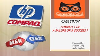 Presented By:
Mayank Garg
Astha Laghate
CASE STUDY
COMPAQ + HP
A FAILURE OR A SUCCESS ?
 