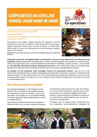 Mali - © Frederic Raevens / Fairtrade
Coöperatie Agropia (Peru) - © Agropia / Ethiquable
De Algemene Vergadering van de Verenigde Naties heeft 2012 uitgeroepen
tot "Internationaal Jaar van de Coöperaties".
Vanwaar dit initiatief?
En waarom wil de wereldorganisatie absoluut deze bijzondere vorm van
ondernemen valoriseren?
Het antwoord op deze vragen is relatief eenvoudig: "De coöperaties, voorname-
lijk gebaseerd op de notie van waarden, hebben bewezen dat ze een stevig en
leefbaar commercieel model vormen, dat zelfs kan floreren in moeilijke tijden.
Mede dankzij dit succes zijn talrijke gezinnen en gemeenschappen gespaard
gebleven van armoede."
Boodschap van de secretaris-generaal van de VN op de internationale dag van de coöperaties,
3 juli 2011.
Coöperatief ondernemen, dat tegelijk solidair en participatief is, laat toe om meer hulpbronnen in te zetten dan elk lid
individueel. Gedeelde kosten vallen aanzienlijk lager uit omdat er gemeenschappelijk wordt aangekocht: in grotere hoeveel-
heden en dus tegen lagere prijzen, zowel benodigdheden, landbouwinputs (meststoffen, zaaigoed, uitrusting ...) als grondstof-
fen. De coöperaties herverdelen de rijkdom eerlijk tussen hun leden en als ze efficiënt zijn, creëren ze duurzame werkge-
legenheid voor ambachtslui, kleine landbouwproducenten (mannen of vrouwen) en gemarginaliseerde groepen.
De weldaden van het coöperatief model overstijgen trouwens de economische kwesties. Zoals de VN, de IAO
(Internationale Arbeidsorganisatie) en talrijke internationale boerenorganisaties onderstrepen, genereert het coöperatief model
positieve gevolgen in tal van andere domeinen. Zo vormt het bijvoorbeeld een krachtige emancipatievector voor de vrouw (die
formeel beschouwd wordt als de gelijke van de man), moedigt het agro-ecologische praktijken aan en bevordert het de vrede
in de meest fragiele regio's.
De coöperatieve beweging is in 1844 ontstaan in Groot-
Brittannië met de oprichting van de "Equitable Pioneers",
een organisatie van wevers uit Rochdale, in de buurt van
Manchester. Zij verenigden zich om hun klanten kwaliteits-
producten te garanderen tegen redelijke prijzen en zichzelf
een degelijk inkomen.
Tegenwoordig omschrijft de Internationale Coöperatieve
Alliantie, de stem van de mondiale coöperatieve beweging,
deze bijzondere ondernemingsvorm als volgt: "Een coöpera-
tie is een autonome vereniging van personen die zich vrijwil-
lig verenigen om hun gemeenschappelijke economische,
sociale en culturele verlangens en behoeften te vervullen via
een onderneming in collectief eigendom waar de macht de-
mocratisch wordt uitgeoefend.
Er bestaan, louter in wettelijk opzicht, verschillende juridi-
sche coöperatieve ondernemingsvormen naargelang het
 