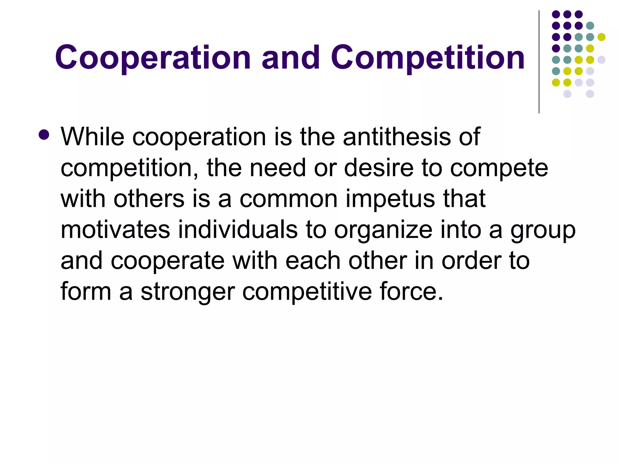 Cooperation and Competition

   While cooperation is the antithesis of
    competition, the need or desire to compete
    with others is a common impetus that
    motivates individuals to organize into a group
    and cooperate with each other in order to
    form a stronger competitive force.
 