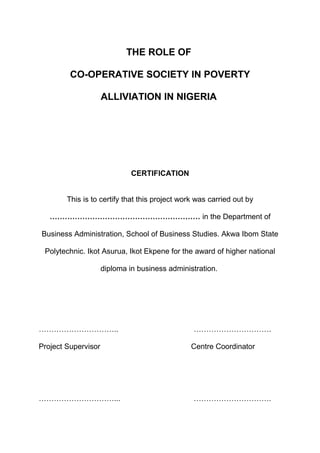 THE ROLE OF
CO-OPERATIVE SOCIETY IN POVERTY
ALLIVIATION IN NIGERIA
CERTIFICATION
This is to certify that this project work was carried out by
…………………………………………………… in the Department of
Business Administration, School of Business Studies. Akwa Ibom State
Polytechnic. Ikot Asurua, Ikot Ekpene for the award of higher national
diploma in business administration.
………………………….. ………………………….
Project Supervisor Centre Coordinator
…………………………... ………………………….
 