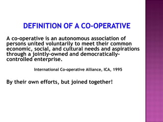 A co-operative is an autonomous association of
persons united voluntarily to meet their common
economic, social, and cultural needs and aspirations
through a jointly-owned and democratically-
controlled enterprise.
          International Co-operative Alliance, ICA, 1995


By their own efforts, but joined together!
 