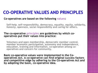 Co-operatives are based on the following values:

  Self-help, self-responsibility, democracy, equality, equity, solidarity,
  honesty, openness, social responsibility and caring for others.

The co-operative principles are guidelines by which co-
operatives put their values into practice:

  Voluntary and open membership, democratic member control,
  member economic participation, autonomy and independence,
  education, training and information, co-operation among co-
  operatives and concern for community.

Basic co-operative values were implemented in the Co-
operatives Act. A co-operative can find original success factors
and competitive edge by adhering to the Co-operatives Act and
by adopting the basic, co-operative idea.
 