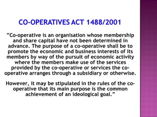 ”Co-operative is an organisation whose membership
    and share capital have not been determined in
  advance. The purpose of a co-operative shall be to
 promote the economic and business interests of its
 members by way of the pursuit of economic activity
     where the members make use of the services
   provided by the co-operative or services the co-
operative arranges through a subsidiary or otherwise.
However, it may be stipulated in the rules of the co-
  operative that its main purpose is the common
      achievement of an ideological goal.”
 