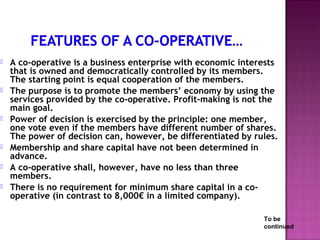    A co-operative is a business enterprise with economic interests
    that is owned and democratically controlled by its members.
    The starting point is equal cooperation of the members.
   The purpose is to promote the members’ economy by using the
    services provided by the co-operative. Profit-making is not the
    main goal.
   Power of decision is exercised by the principle: one member,
    one vote even if the members have different number of shares.
    The power of decision can, however, be differentiated by rules.
   Membership and share capital have not been determined in
    advance.
   A co-operative shall, however, have no less than three
    members.
   There is no requirement for minimum share capital in a co-
    operative (in contrast to 8,000€ in a limited company).

                                                               To be
                                                               continued
 
