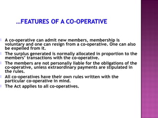    A co-operative can admit new members, membership is
    voluntary and one can resign from a co-operative. One can also
    be expelled from it.
   The surplus generated is normally allocated in proportion to the
    members’ transactions with the co-operative.
   The members are not personally liable for the obligations of the
    co-operative, unless extraordinary payments are stipulated in
    the rules.
   All co-operatives have their own rules written with the
    particular co-operative in mind.
   The Act applies to all co-operatives.
 