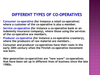    Consumer co-operative (for instance a retail co-operative)
    where a customer of the co-operative is also a member.
   Service co-operative (for instance a co-operative bank or an
    indemnity insurance company), where those using the services
    of the co-operative are members.
   Producer co-operative (for instance a co-operative creamery),
    where the producers of raw material are members .
   Consumer and producer co-operatives have their roots in the
    early 20th century when the Finnish co-operative movement
    was born.

   New generation co-operatives are ”new wave” co-operatives
    that have been set up in different lines of business since the late
    1980s.
 