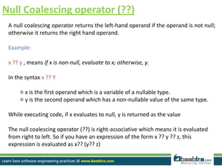 Null Coalescing operator (??)
A null coalescing operator returns the left-hand operand if the operand is not null;
otherwise it returns the right hand operand.
Example:
x ?? y , means if x is non-null, evaluate to x; otherwise, y.
In the syntax x ?? Y
x is the first operand which is a variable of a nullable type.
y is the second operand which has a non-nullable value of the same type.
While executing code, if x evaluates to null, y is returned as the value
The null coalescing operator (??) is right-associative which means it is evaluated
from right to left. So if you have an expression of the form x ?? y ?? z, this
expression is evaluated as x?? (y?? z)
 