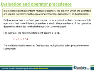 Evaluation and operator precedence
In an expression that contains multiple operators, the order in which the operators
are applied is determined by operator precedence, associativity, and parentheses.
Each operator has a defined precedence. In an expression that contains multiple
operators that have different precedence levels, the precedence of the operators
determines the order in which the operators are evaluated.
For example, the following statement assigns 3 to n1.
n1 = 11 - 2 * 4;
The multiplication is executed first because multiplication takes precedence over
subtraction.
 
