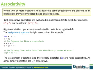 Associativity
When two or more operators that have the same precedence are present in an
expression, they are evaluated based on associativity.
Left-associative operators are evaluated in order from left to right. For example,
x * y / z is evaluated as (x * y) / z.
Right-associative operators are evaluated in order from right to left.
The assignment operator is right associative. For exmple:
The assignment operators and the ternary operator (?:) are right associative. All
other binary operators are left associative.
 