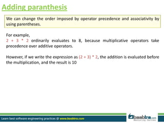 Adding paranthesis
We can change the order imposed by operator precedence and associativity by
using parentheses.
For example,
2 + 3 * 2 ordinarily evaluates to 8, because multiplicative operators take
precedence over additive operators.
However, if we write the expression as (2 + 3) * 2, the addition is evaluated before
the multiplication, and the result is 10
 