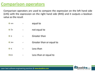 Comparison operators
Comparison operators are used to compare the expression on the left hand side
(LHS) with the expression on the right hand side (RHS) and it outputs a boolean
value as the result
== - equal to
!= - not equal to
> - Greater than
>= - Greater than or equal to
< - Less than
<= - Less than or equal to
 