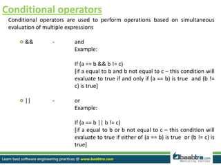 Conditional operators
Conditional operators are used to perform operations based on simultaneous
evaluation of multiple expressions
&& - and
Example:
If (a == b && b != c)
[if a equal to b and b not equal to c – this condition will
evaluate to true if and only if (a == b) is true and (b !=
c) is true]
|| - or
Example:
If (a == b || b != c)
[if a equal to b or b not equal to c – this condition will
evaluate to true if either of (a == b) is true or (b != c) is
true]
 