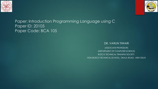 Paper: Introduction Programming Language using C
Paper ID: 20105
Paper Code: BCA 105
DR. VARUN TIWARI
(ASSOCIATE PROFESSOR)
(DEPARTMENT OF COMPUTER SCIENCE)
BOSCO TECHNICAL TRAINING SOCIETY,
DON BOSCO TECHNICAL SCHOOL, OKHLA ROAD , NEW DELHI
 