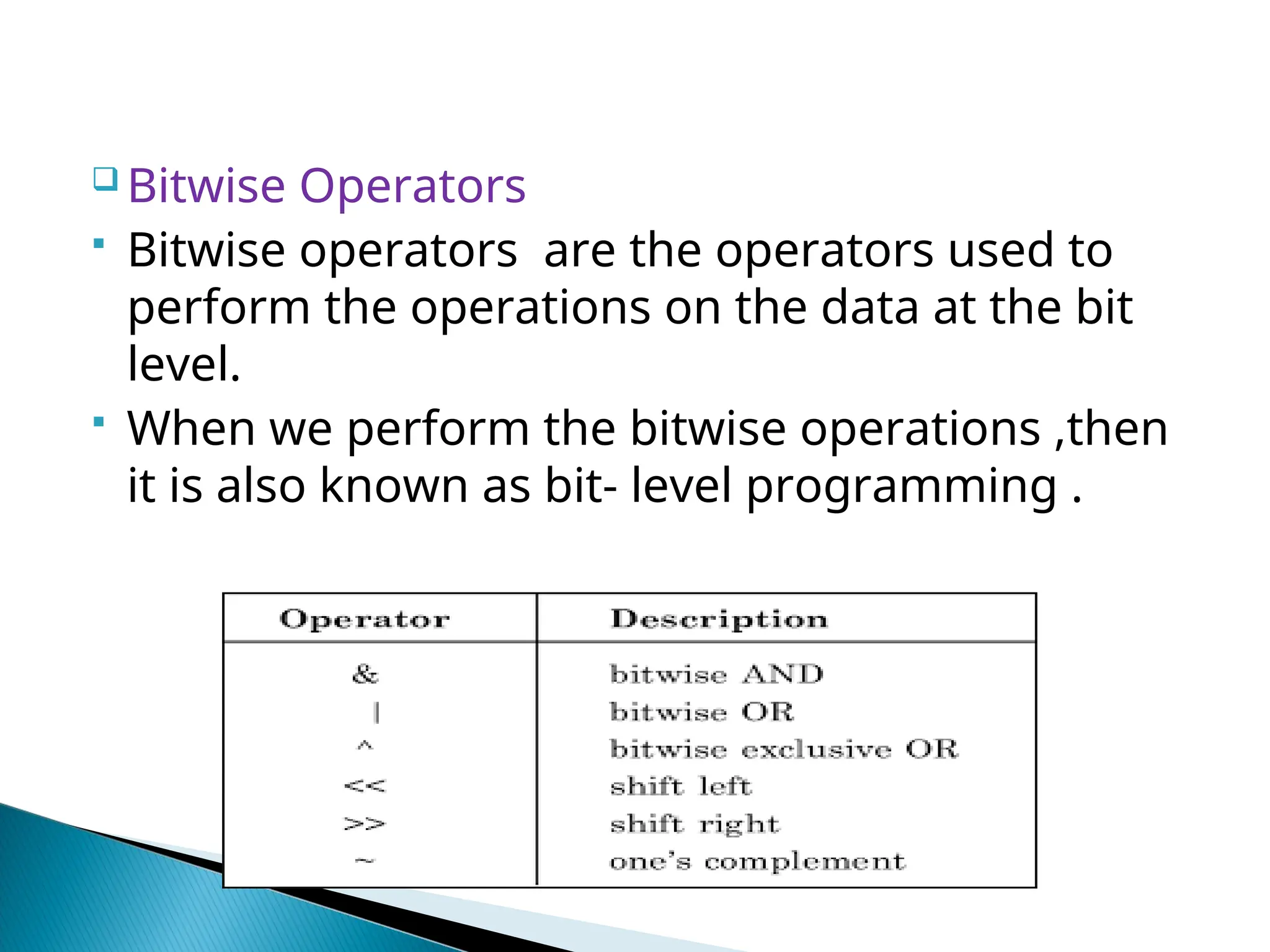  Bitwise Operators  Bitwise operators are the operators used to perform the operations on the data at the bit level.  When we perform the bitwise operations ,then it is also known as bit- level programming . 