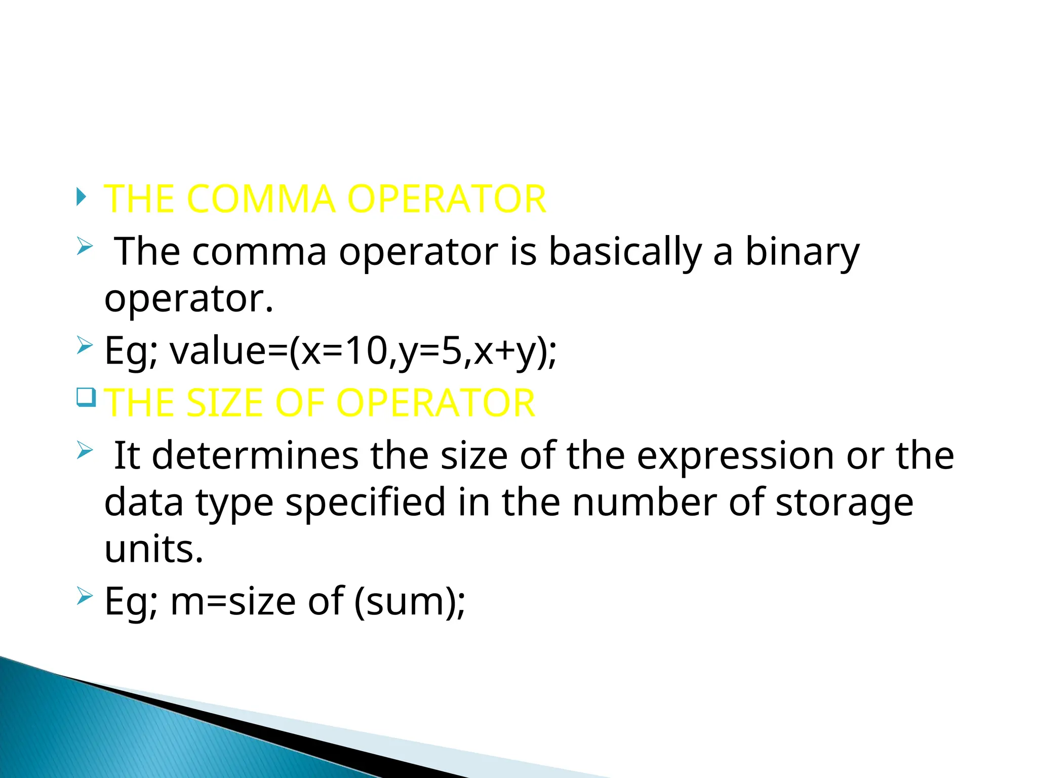  THE COMMA OPERATOR  The comma operator is basically a binary operator.  Eg; value=(x=10,y=5,x+y);  THE SIZE OF OPERATOR  It determines the size of the expression or the data type specified in the number of storage units.  Eg; m=size of (sum); 