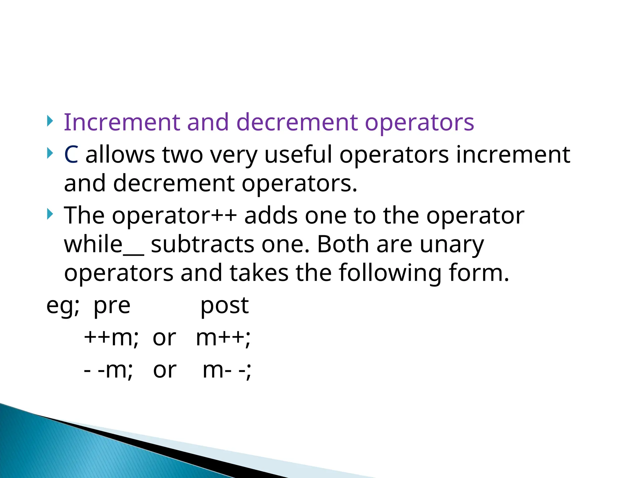  Increment and decrement operators  C allows two very useful operators increment and decrement operators.  The operator++ adds one to the operator while__ subtracts one. Both are unary operators and takes the following form. eg; pre post ++m; or m++; - -m; or m- -; 