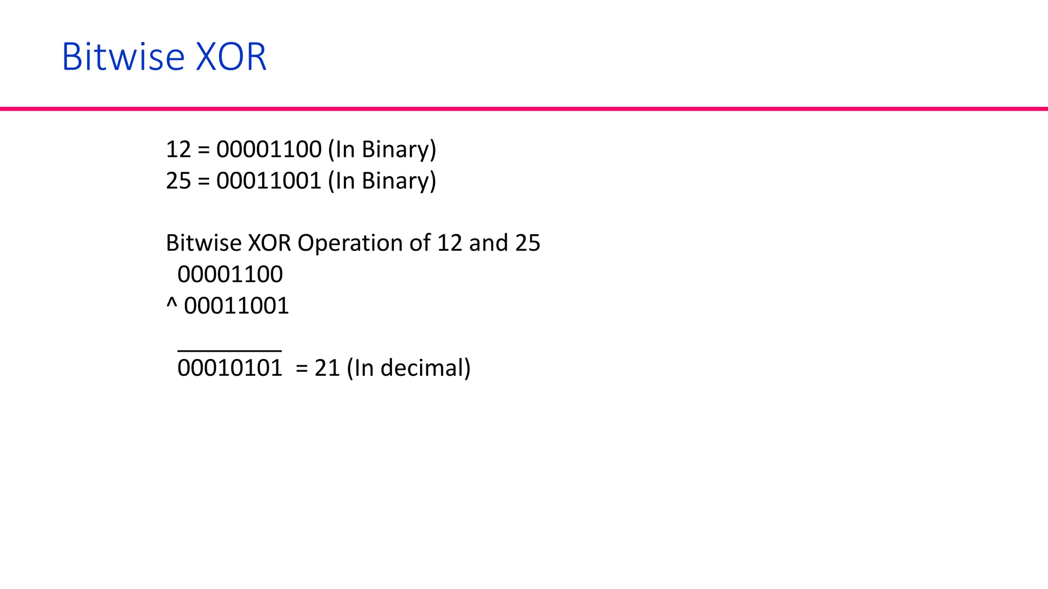 Bitwise XOR
12 = 00001100 (In Binary)
25 = 00011001 (In Binary)
Bitwise XOR Operation of 12 and 25
00001100
^ 00011001
00010101 = 21 (In decimal)
 