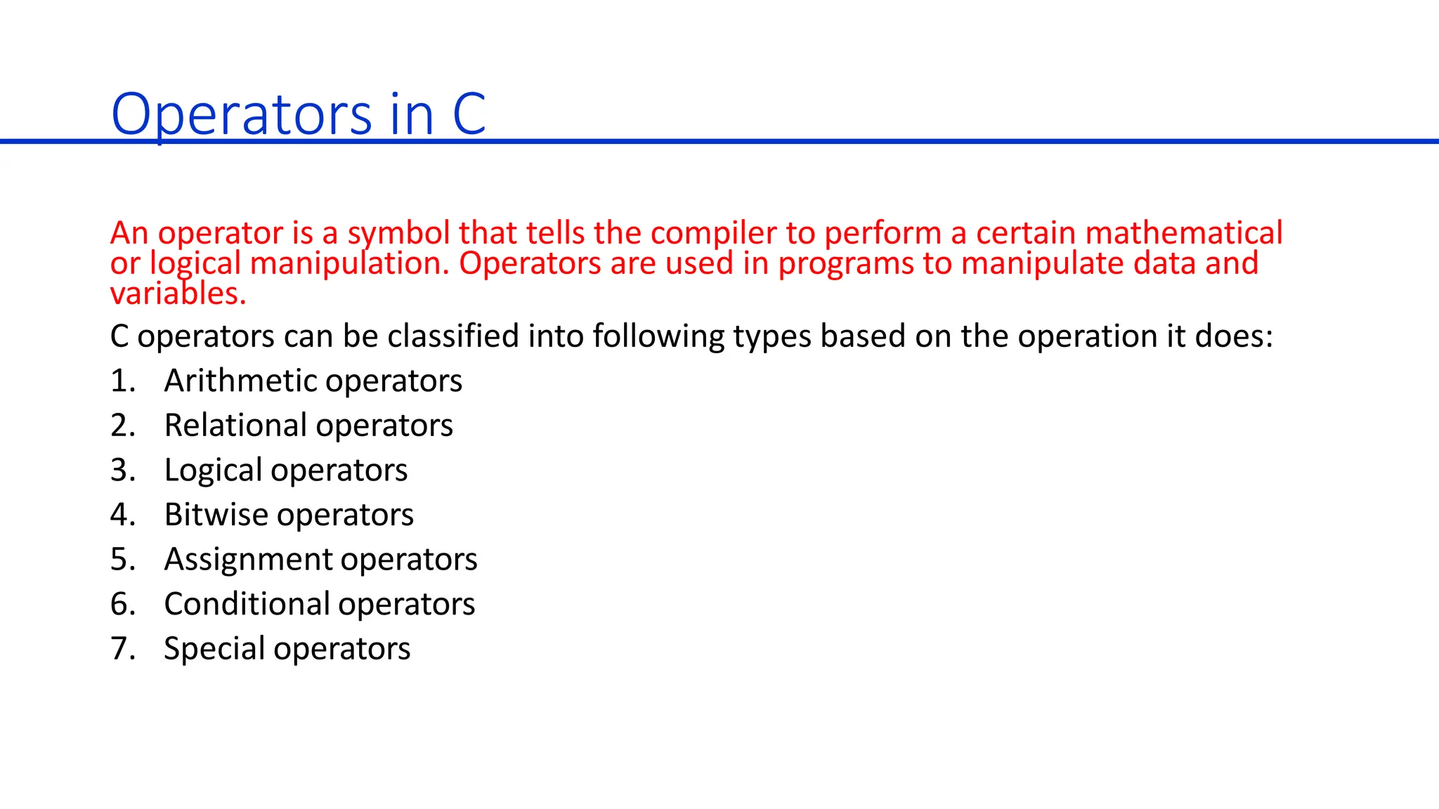 Operators in C
An operator is a symbol that tells the compiler to perform a certain mathematical
or logical manipulation. Operators are used in programs to manipulate data and
variables.
C operators can be classified into following types based on the operation it does:
1. Arithmetic operators
2. Relational operators
3. Logical operators
4. Bitwise operators
5. Assignment operators
6. Conditional operators
7. Special operators
 
