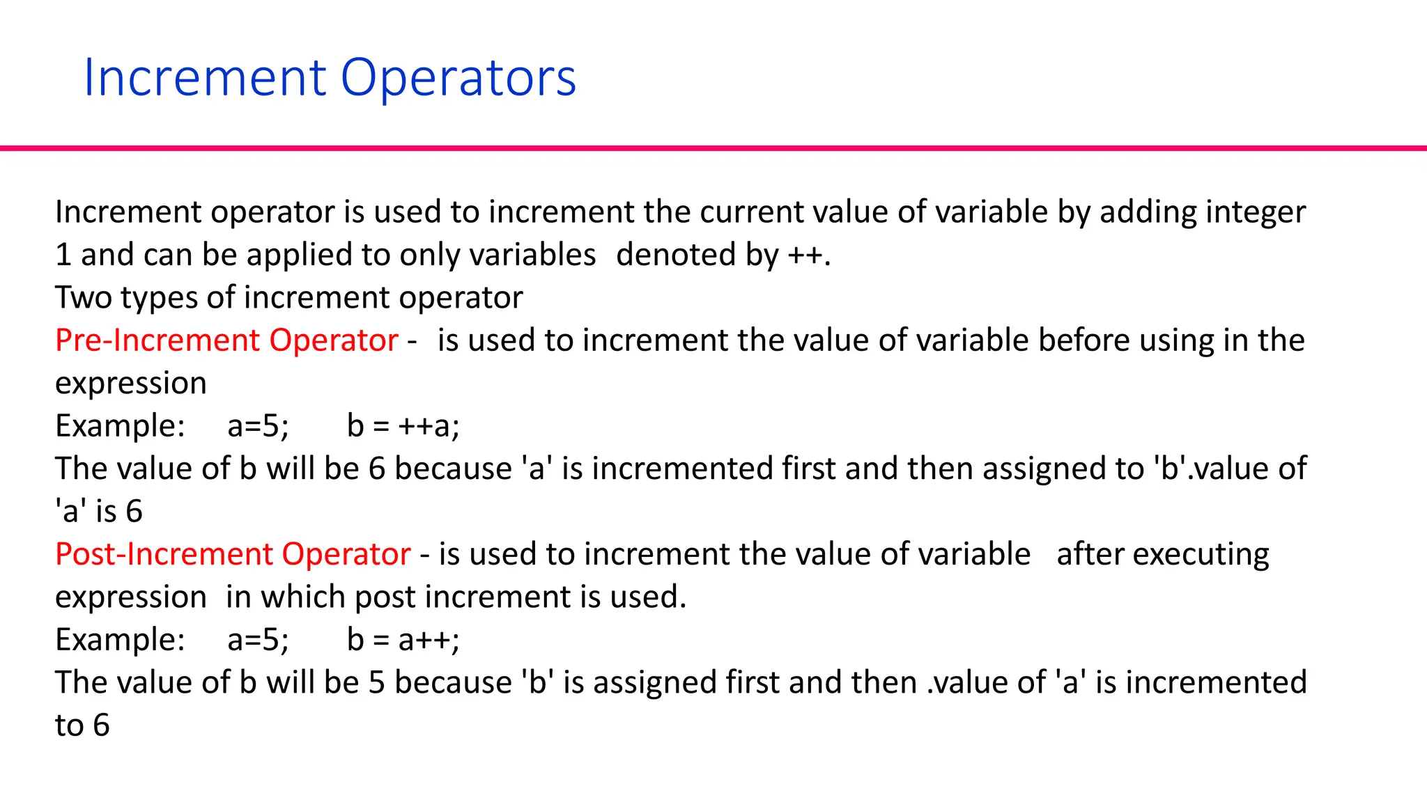Increment Operators
Increment operator is used to increment the current value of variable by adding integer
1 and can be applied to only variables denoted by ++.
Two types of increment operator
Pre-Increment Operator - is used to increment the value of variable before using in the
expression
Example: a=5; b = ++a;
The value of b will be 6 because 'a' is incremented first and then assigned to 'b'.value of
'a' is 6
Post-Increment Operator - is used to increment the value of variable after executing
expression in which post increment is used.
Example: a=5; b = a++;
The value of b will be 5 because 'b' is assigned first and then .value of 'a' is incremented
to 6
 