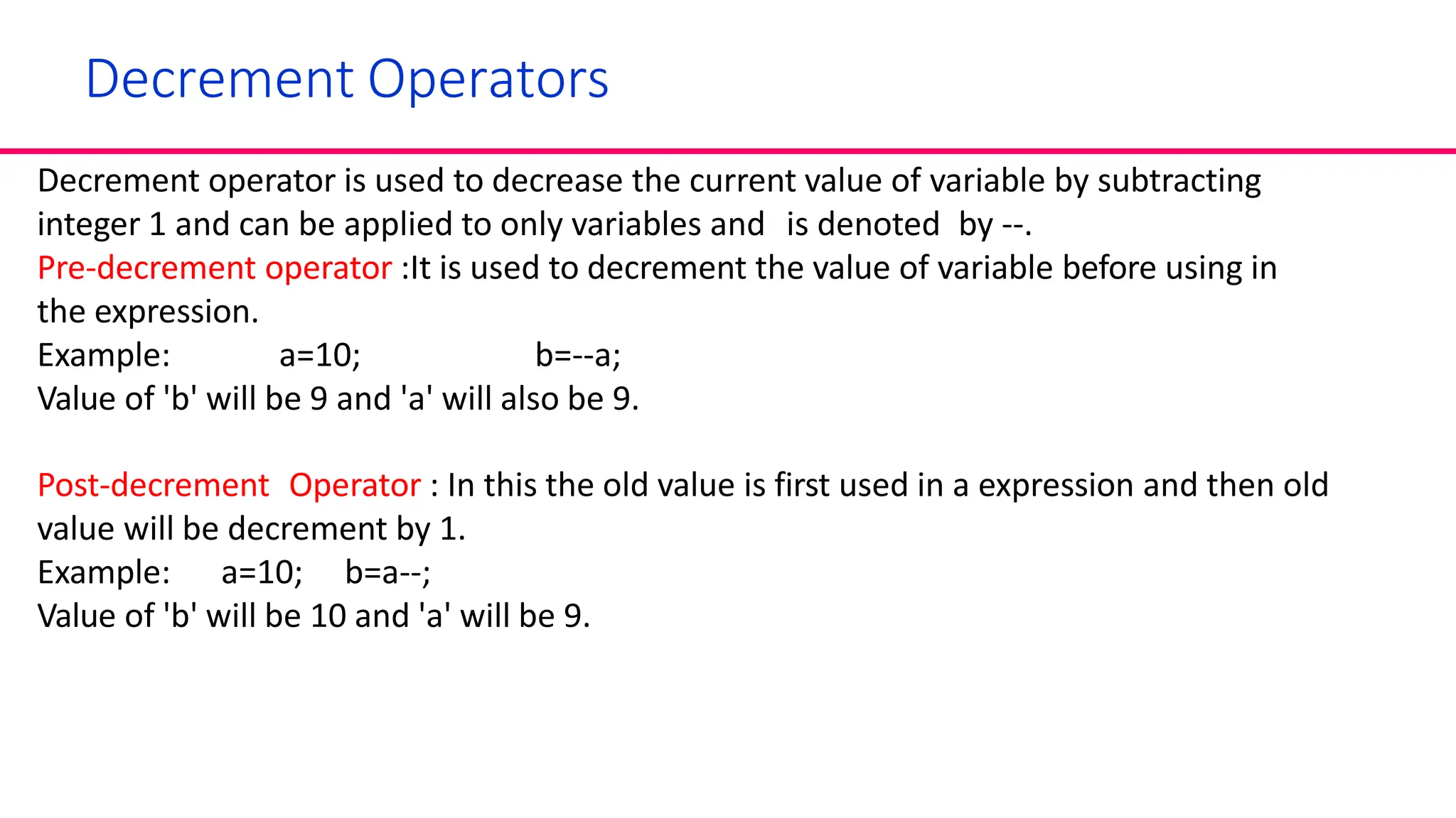 Decrement Operators
Decrement operator is used to decrease the current value of variable by subtracting
integer 1 and can be applied to only variables and is denoted by --.
Pre-decrement operator :It is used to decrement the value of variable before using in
the expression.
Example: a=10; b=--a;
Value of 'b' will be 9 and 'a' will also be 9.
Post-decrement Operator : In this the old value is first used in a expression and then old
value will be decrement by 1.
Example: a=10; b=a--;
Value of 'b' will be 10 and 'a' will be 9.
 