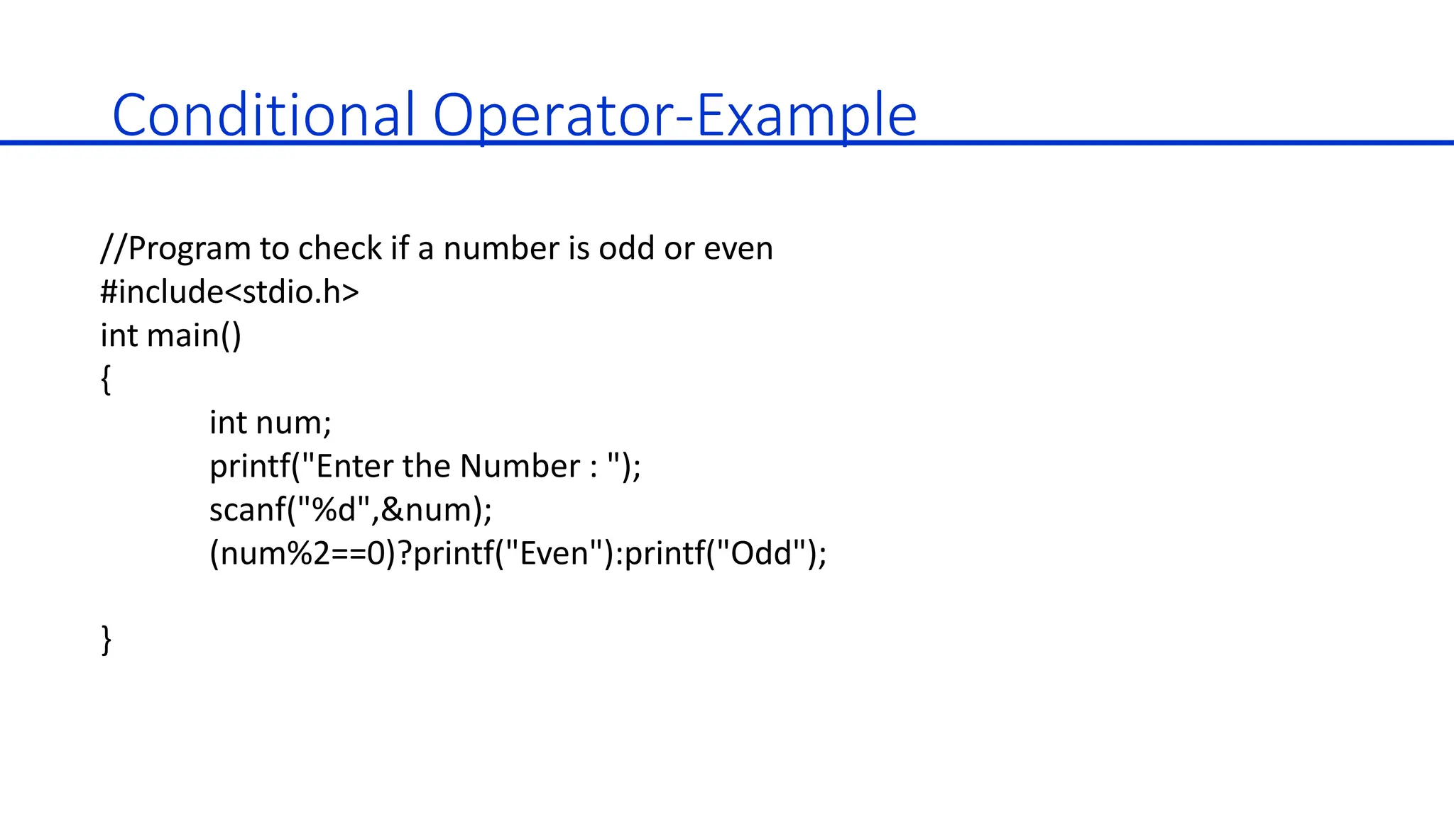 Conditional Operator-Example
//Program to check if a number is odd or even
#include<stdio.h>
int main()
{
int num;
printf("Enter the Number : ");
scanf("%d",&num);
(num%2==0)?printf("Even"):printf("Odd");
}
 