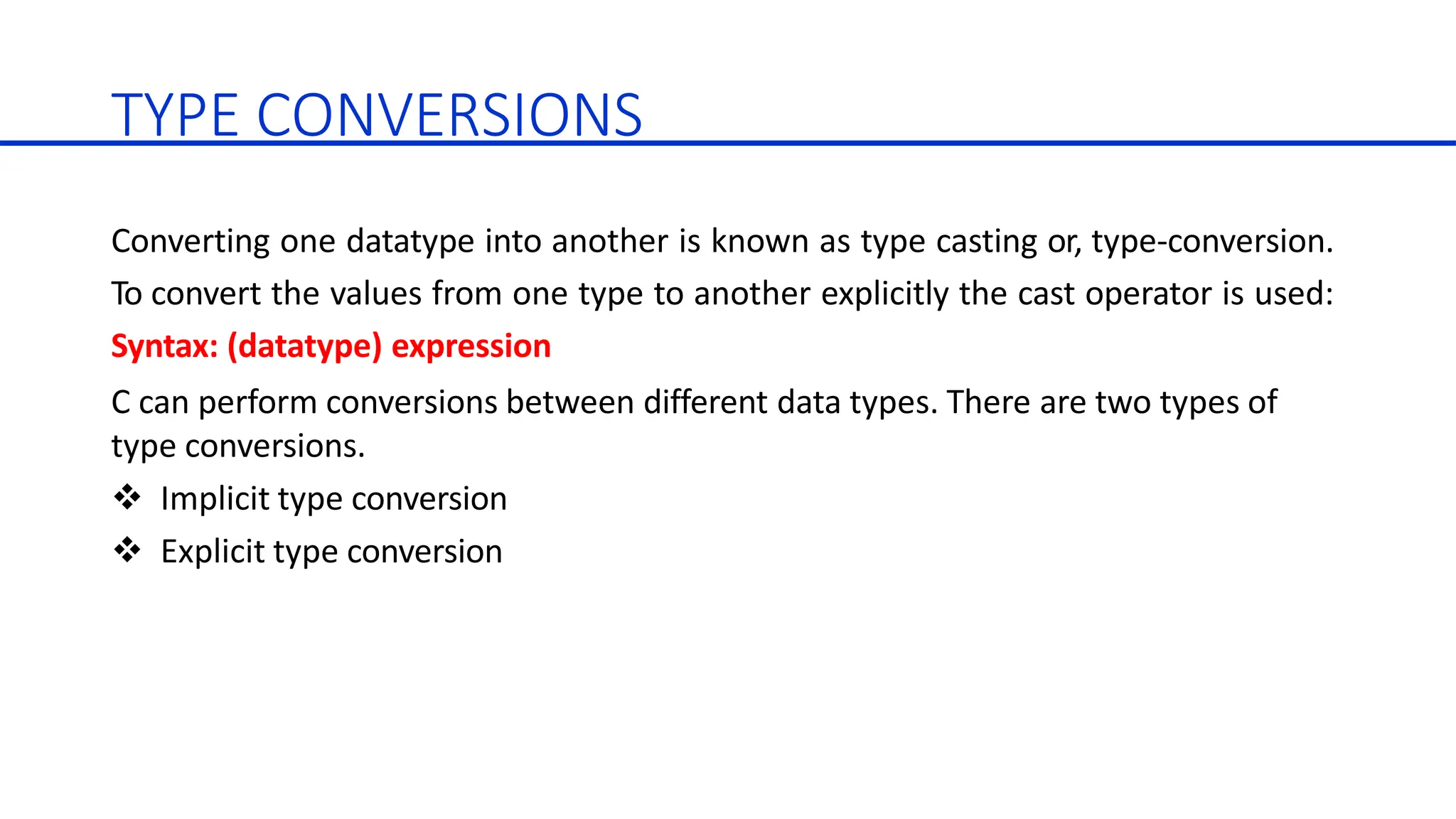 TYPE CONVERSIONS
Converting one datatype into another is known as type casting or, type-conversion.
To convert the values from one type to another explicitly the cast operator is used:
Syntax: (datatype) expression
C can perform conversions between different data types. There are two types of
type conversions.
 Implicit type conversion
 Explicit type conversion
 