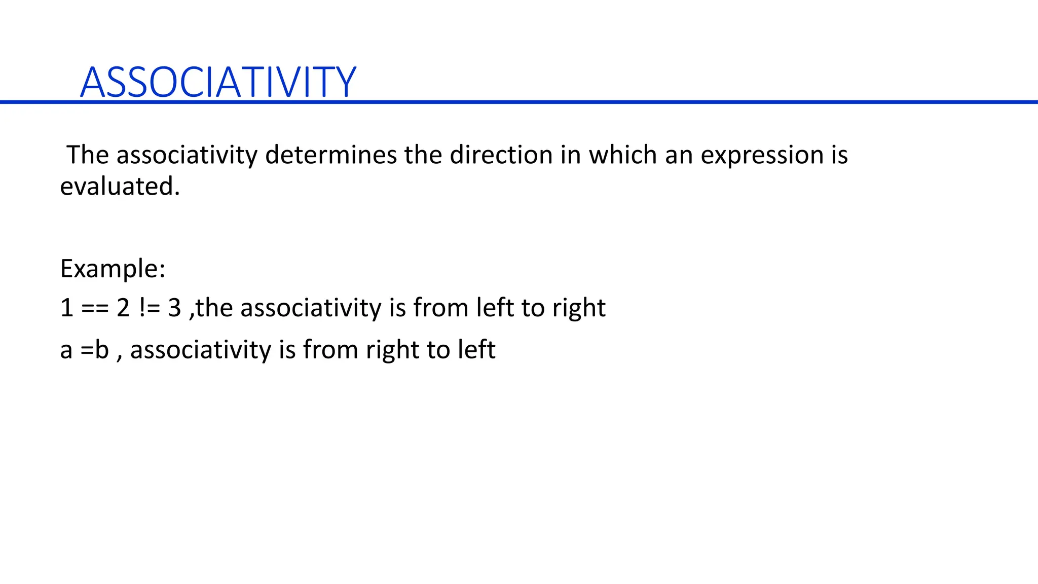 ASSOCIATIVITY
The associativity determines the direction in which an expression is
evaluated.
Example:
1 == 2 != 3 ,the associativity is from left to right
a =b , associativity is from right to left
 
