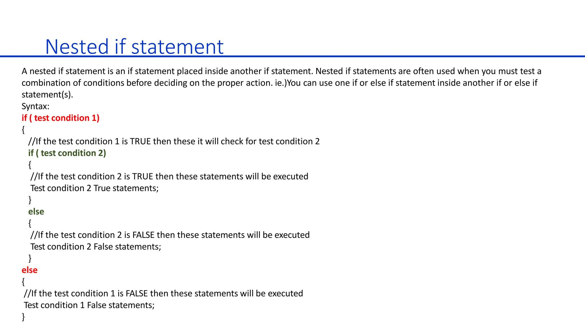 Nested if statement
A nested if statement is an if statement placed inside another if statement. Nested if statements are often used when you must test a
combination of conditions before deciding on the proper action. ie.)You can use one if or else if statement inside another if or else if
statement(s).
Syntax:
if ( test condition 1)
{
//If the test condition 1 is TRUE then these it will check for test condition 2
if ( test condition 2)
{
//If the test condition 2 is TRUE then these statements will be executed
Test condition 2 True statements;
}
else
{
//If the test condition 2 is FALSE then these statements will be executed
Test condition 2 False statements;
}
else
{
//If the test condition 1 is FALSE then these statements will be executed
Test condition 1 False statements;
}
 