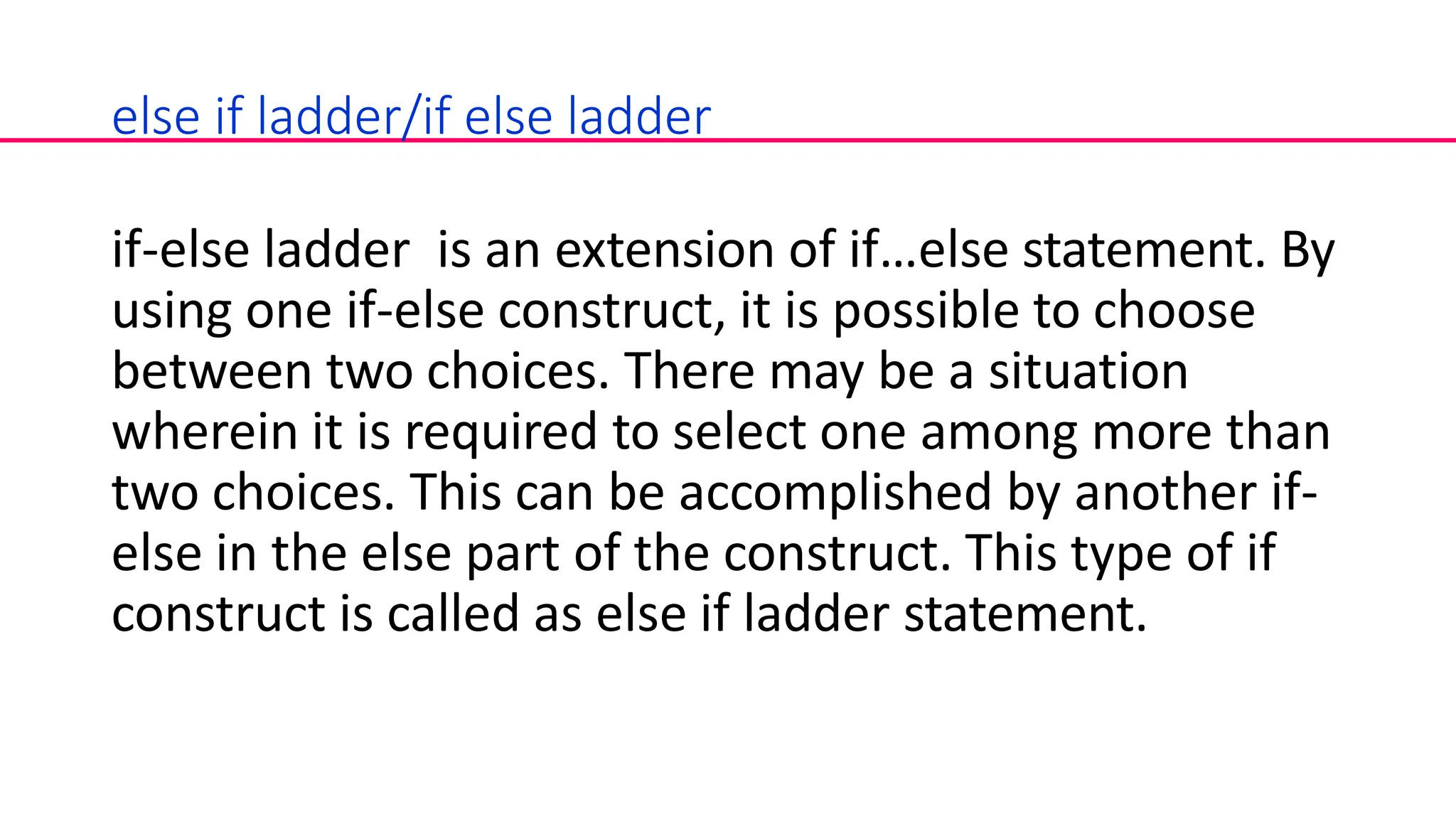 else if ladder/if else ladder
if-else ladder is an extension of if…else statement. By
using one if-else construct, it is possible to choose
between two choices. There may be a situation
wherein it is required to select one among more than
two choices. This can be accomplished by another if-
else in the else part of the construct. This type of if
construct is called as else if ladder statement.
 