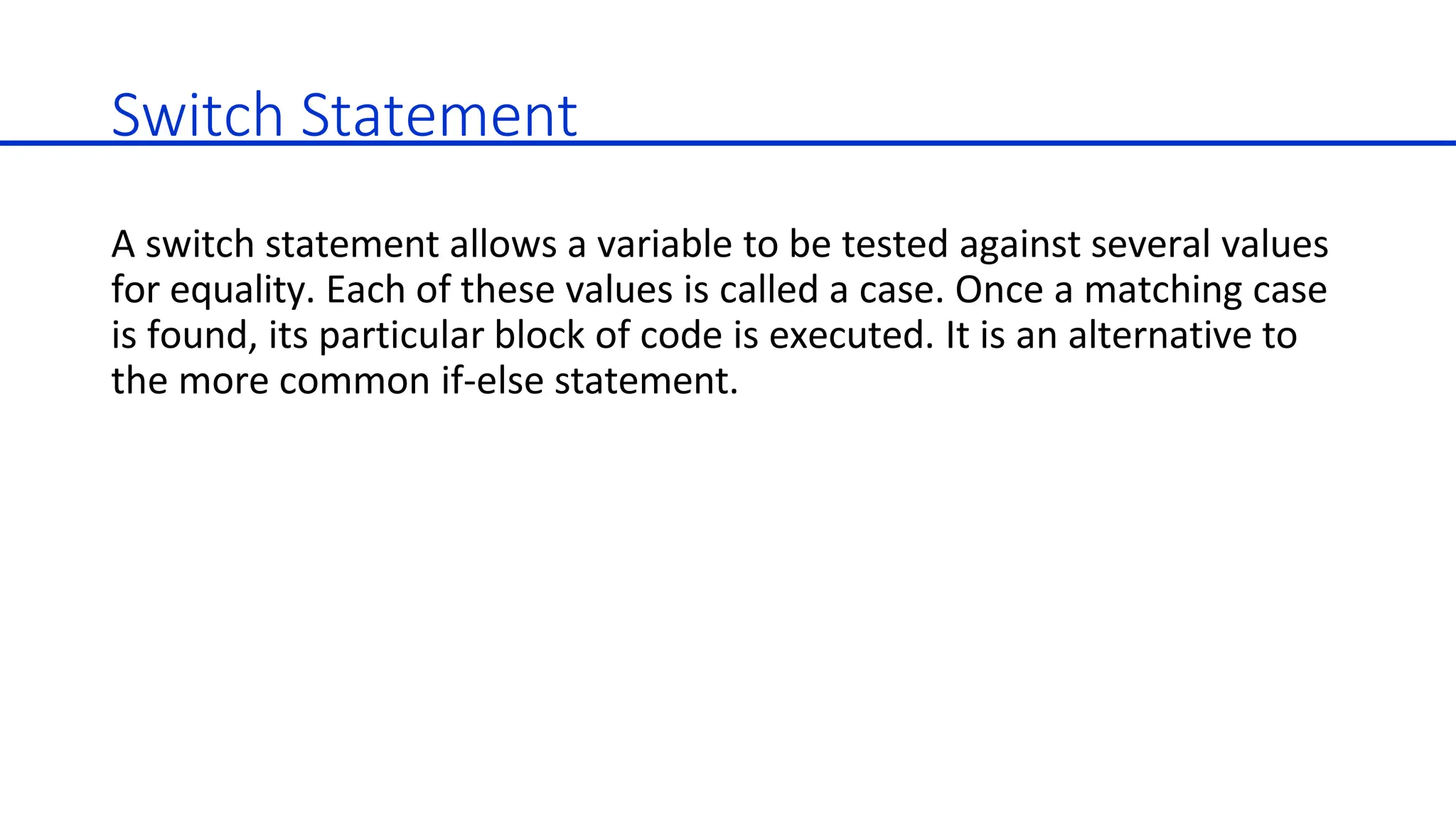 Switch Statement
A switch statement allows a variable to be tested against several values
for equality. Each of these values is called a case. Once a matching case
is found, its particular block of code is executed. It is an alternative to
the more common if-else statement.
 