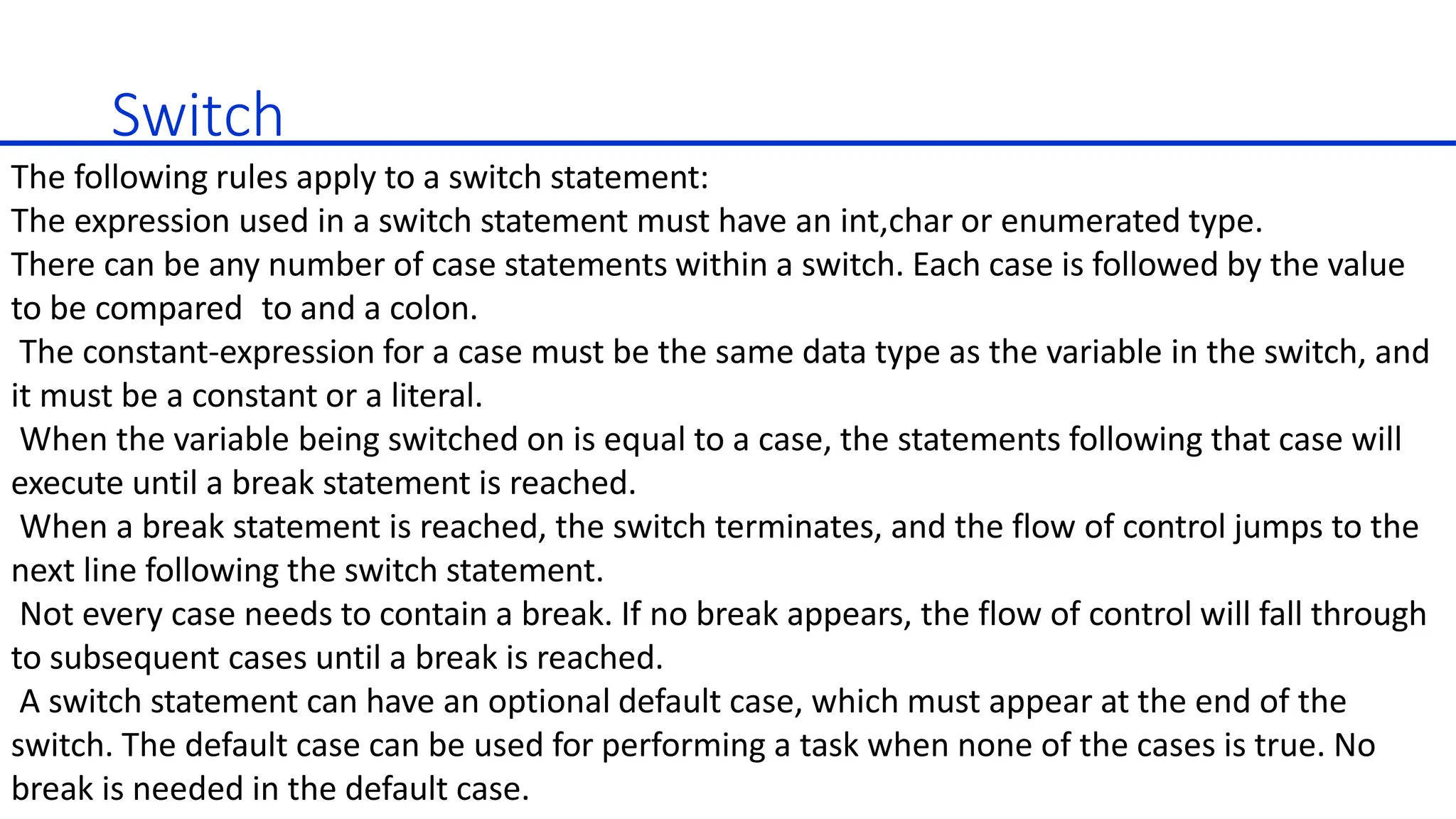 Switch
The following rules apply to a switch statement:
The expression used in a switch statement must have an int,char or enumerated type.
There can be any number of case statements within a switch. Each case is followed by the value
to be compared to and a colon.
The constant-expression for a case must be the same data type as the variable in the switch, and
it must be a constant or a literal.
When the variable being switched on is equal to a case, the statements following that case will
execute until a break statement is reached.
When a break statement is reached, the switch terminates, and the flow of control jumps to the
next line following the switch statement.
Not every case needs to contain a break. If no break appears, the flow of control will fall through
to subsequent cases until a break is reached.
A switch statement can have an optional default case, which must appear at the end of the
switch. The default case can be used for performing a task when none of the cases is true. No
break is needed in the default case.
 