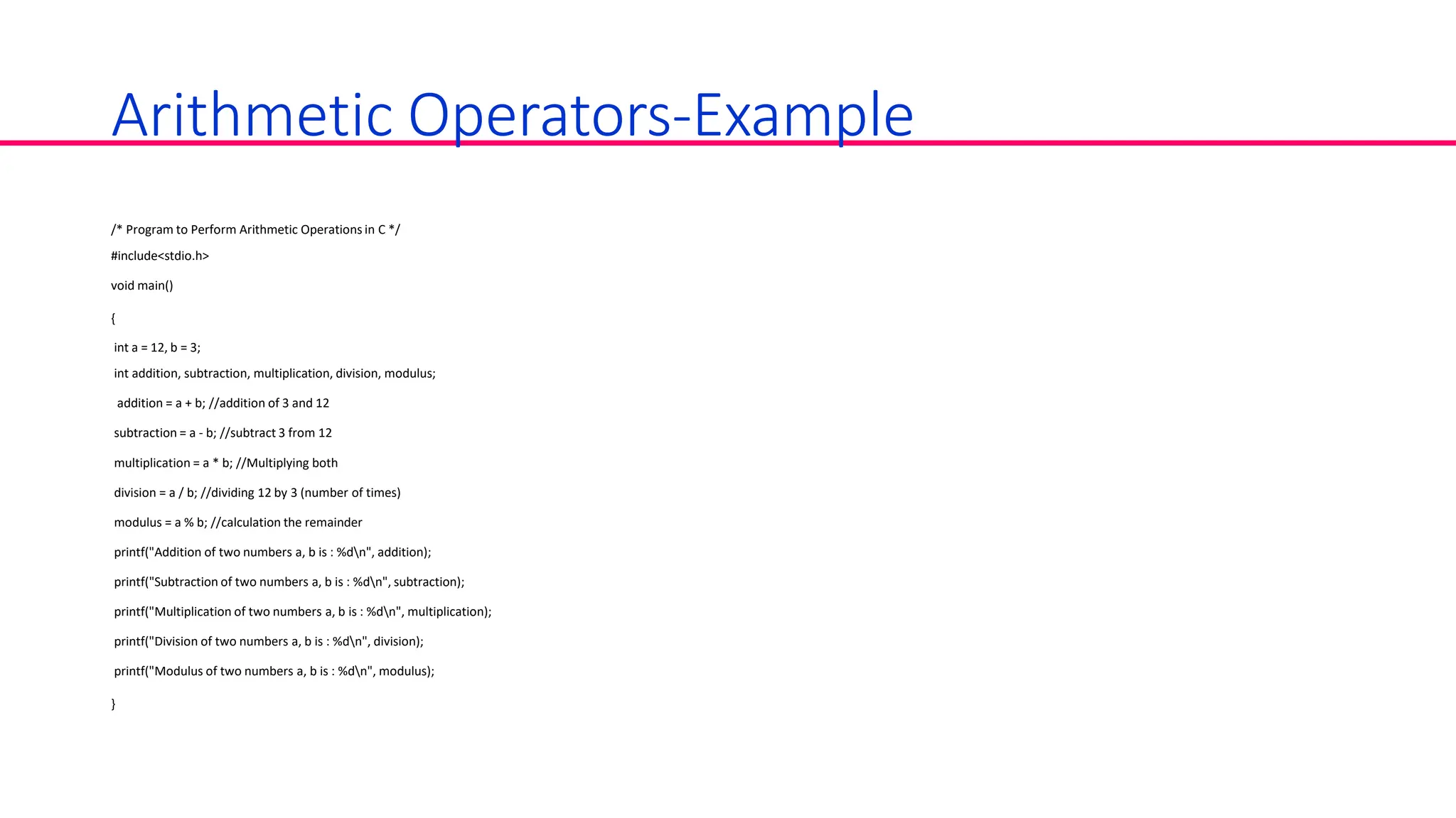 Arithmetic Operators-Example
/* Program to Perform Arithmetic Operations in C */
#include<stdio.h>
void main()
{
int a = 12, b = 3;
int addition, subtraction, multiplication, division, modulus;
addition = a + b; //addition of 3 and 12
subtraction = a - b; //subtract 3 from 12
multiplication = a * b; //Multiplying both
division = a / b; //dividing 12 by 3 (number of times)
modulus = a % b; //calculation the remainder
printf("Addition of two numbers a, b is : %dn", addition);
printf("Subtraction of two numbers a, b is : %dn", subtraction);
printf("Multiplication of two numbers a, b is : %dn", multiplication);
printf("Division of two numbers a, b is : %dn", division);
printf("Modulus of two numbers a, b is : %dn", modulus);
}
 