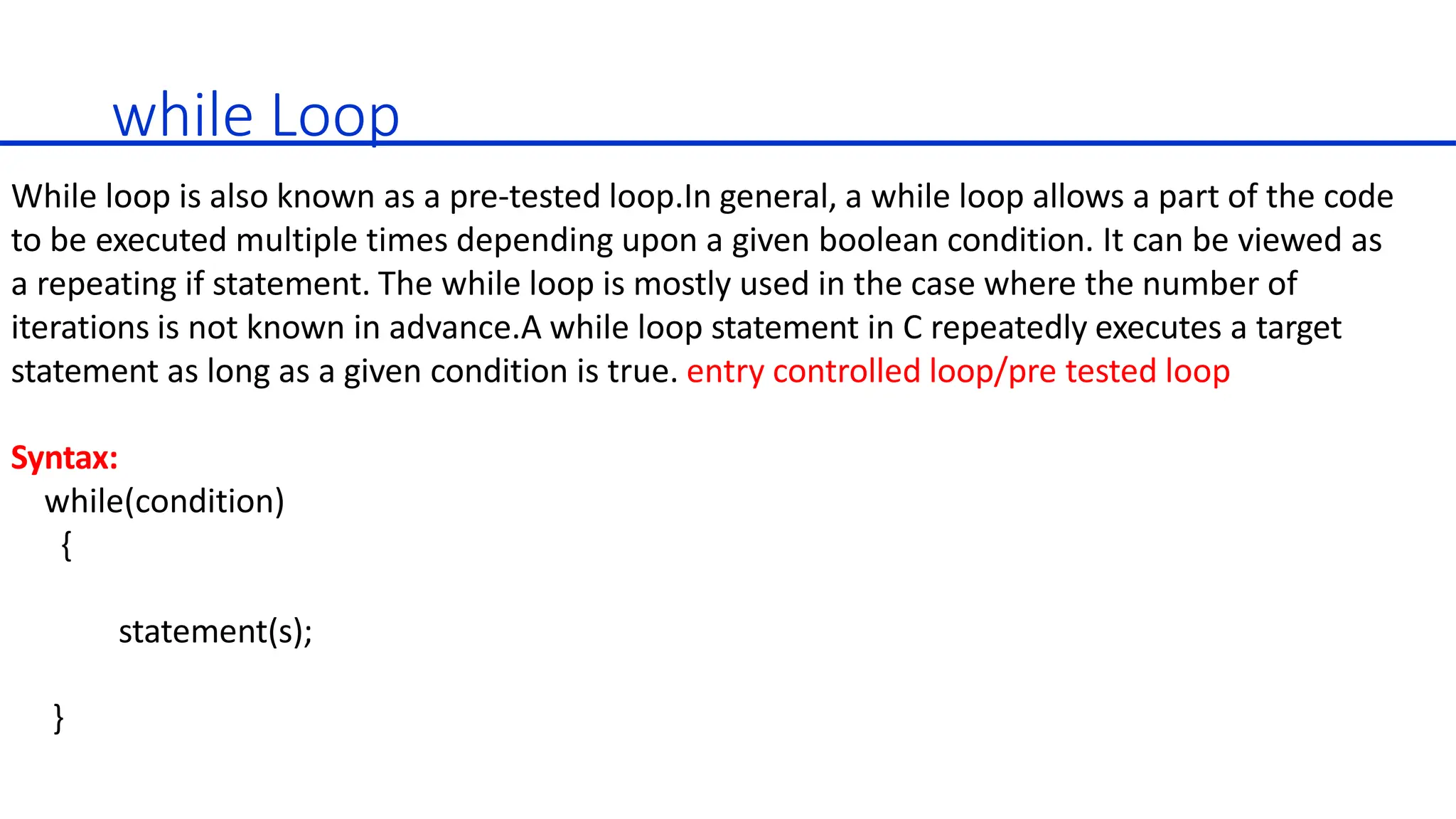 while Loop
While loop is also known as a pre-tested loop.In general, a while loop allows a part of the code
to be executed multiple times depending upon a given boolean condition. It can be viewed as
a repeating if statement. The while loop is mostly used in the case where the number of
iterations is not known in advance.A while loop statement in C repeatedly executes a target
statement as long as a given condition is true. entry controlled loop/pre tested loop
Syntax:
while(condition)
{
statement(s);
}
 