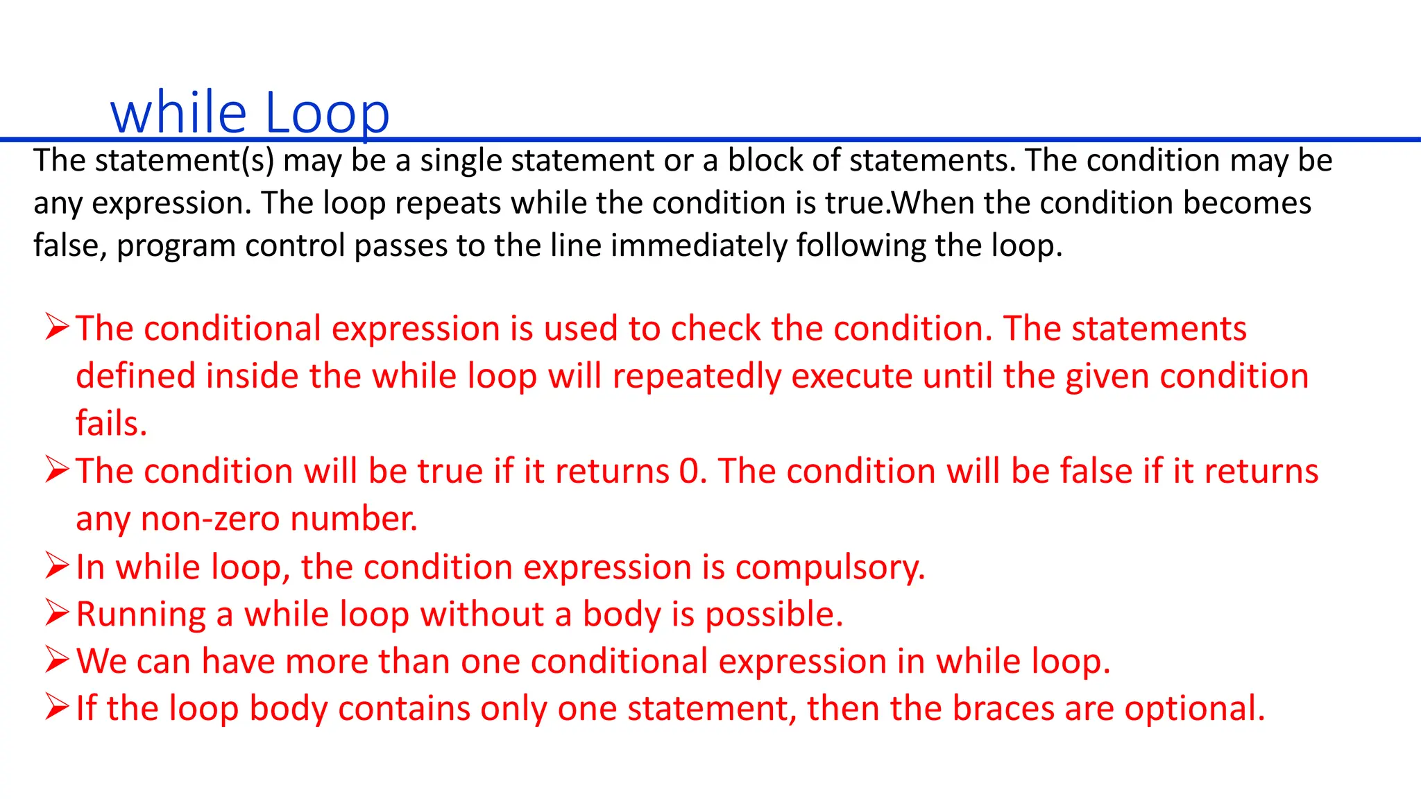 while Loop
The statement(s) may be a single statement or a block of statements. The condition may be
any expression. The loop repeats while the condition is true.When the condition becomes
false, program control passes to the line immediately following the loop.
The conditional expression is used to check the condition. The statements
defined inside the while loop will repeatedly execute until the given condition
fails.
The condition will be true if it returns 0. The condition will be false if it returns
any non-zero number.
In while loop, the condition expression is compulsory.
Running a while loop without a body is possible.
We can have more than one conditional expression in while loop.
If the loop body contains only one statement, then the braces are optional.
 