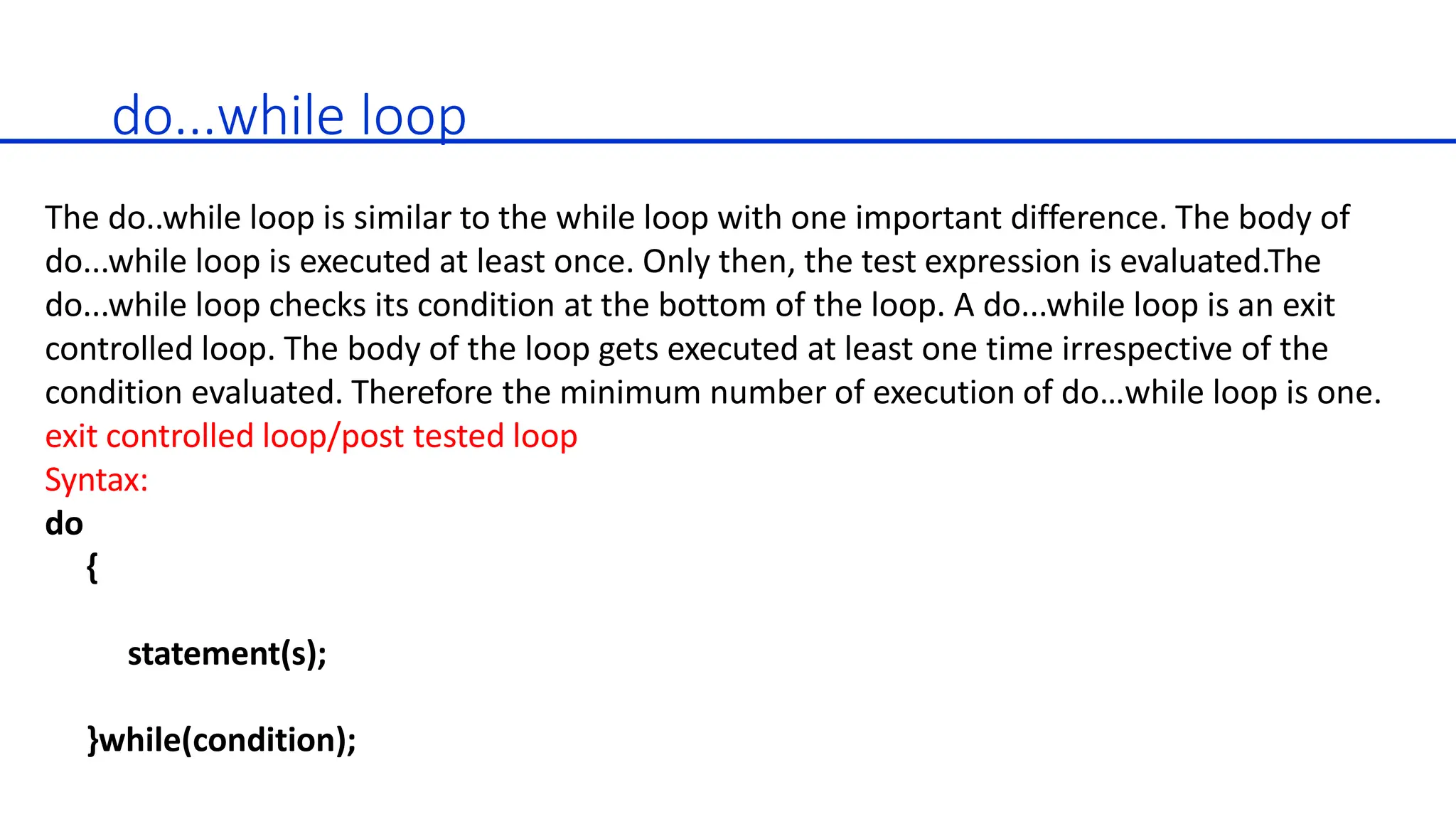 do...while loop
The do..while loop is similar to the while loop with one important difference. The body of
do...while loop is executed at least once. Only then, the test expression is evaluated.The
do...while loop checks its condition at the bottom of the loop. A do...while loop is an exit
controlled loop. The body of the loop gets executed at least one time irrespective of the
condition evaluated. Therefore the minimum number of execution of do…while loop is one.
exit controlled loop/post tested loop
Syntax:
do
{
statement(s);
}while(condition);
 