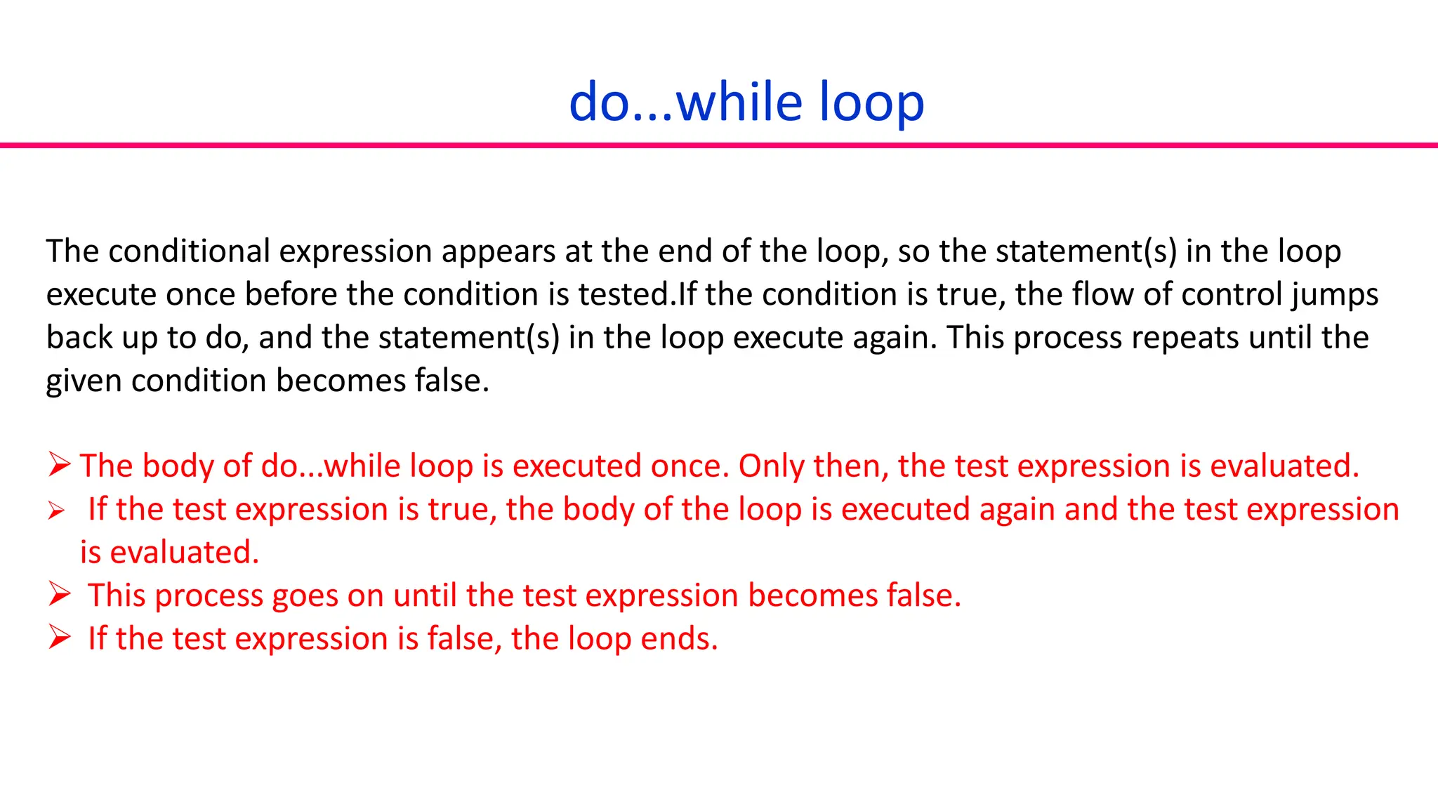 do...while loop
The conditional expression appears at the end of the loop, so the statement(s) in the loop
execute once before the condition is tested.If the condition is true, the flow of control jumps
back up to do, and the statement(s) in the loop execute again. This process repeats until the
given condition becomes false.
The body of do...while loop is executed once. Only then, the test expression is evaluated.
 If the test expression is true, the body of the loop is executed again and the test expression
is evaluated.
 This process goes on until the test expression becomes false.
 If the test expression is false, the loop ends.
 