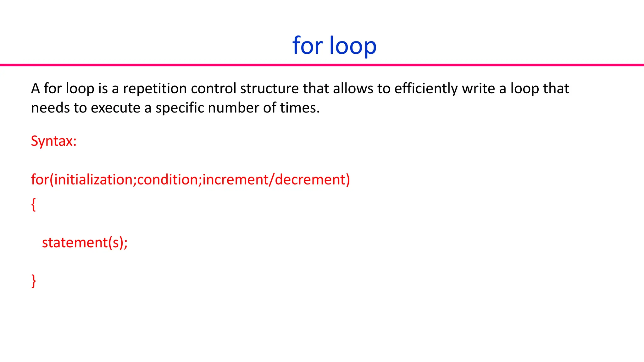 for loop
A for loop is a repetition control structure that allows to efficiently write a loop that
needs to execute a specific number of times.
Syntax:
for(initialization;condition;increment/decrement)
{
statement(s);
}
 