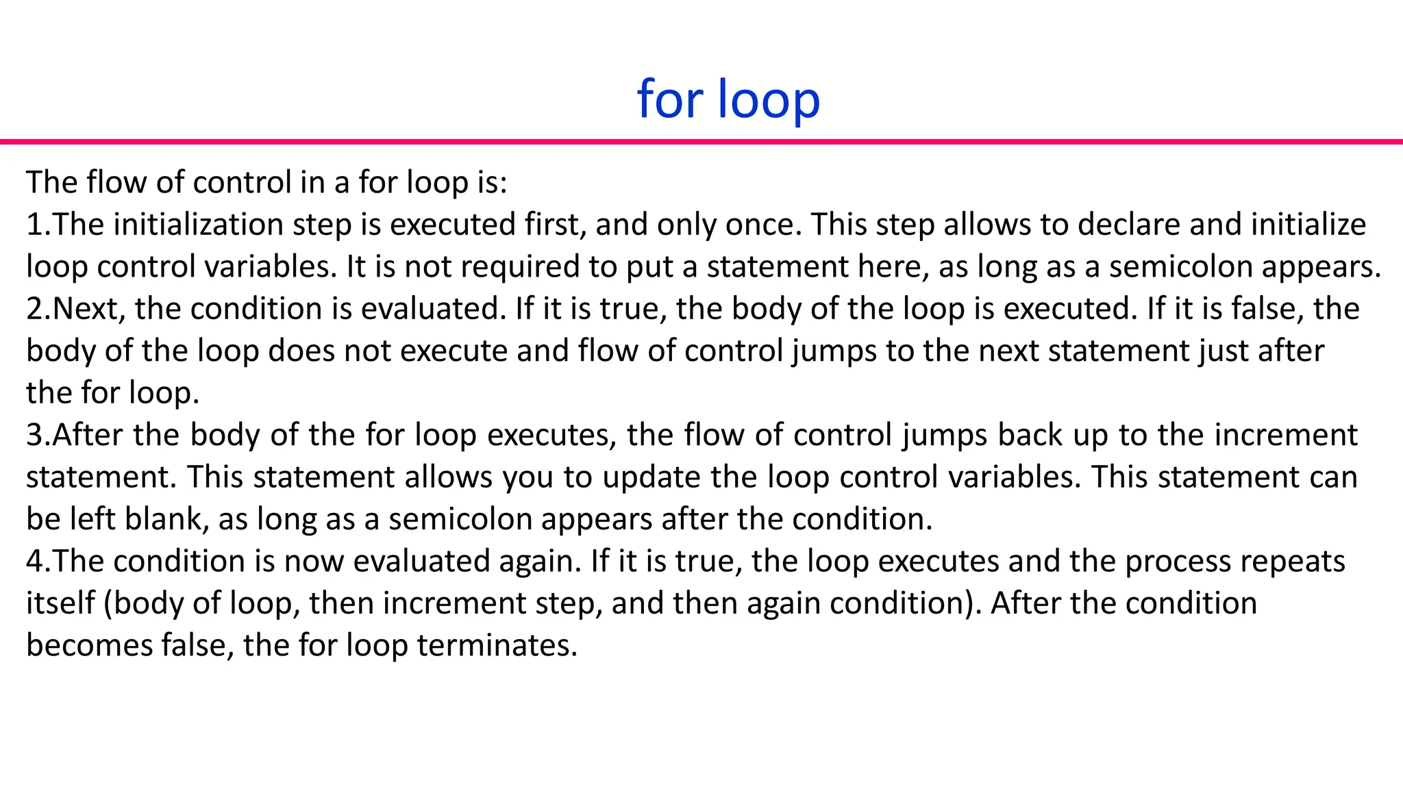 for loop
The flow of control in a for loop is:
1.The initialization step is executed first, and only once. This step allows to declare and initialize
loop control variables. It is not required to put a statement here, as long as a semicolon appears.
2.Next, the condition is evaluated. If it is true, the body of the loop is executed. If it is false, the
body of the loop does not execute and flow of control jumps to the next statement just after
the for loop.
3.After the body of the for loop executes, the flow of control jumps back up to the increment
statement. This statement allows you to update the loop control variables. This statement can
be left blank, as long as a semicolon appears after the condition.
4.The condition is now evaluated again. If it is true, the loop executes and the process repeats
itself (body of loop, then increment step, and then again condition). After the condition
becomes false, the for loop terminates.
 