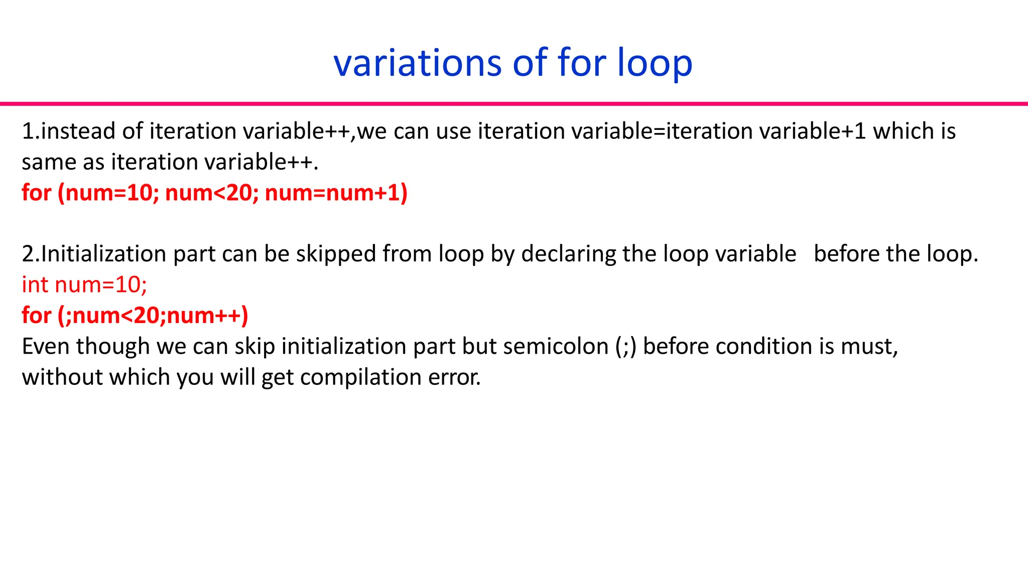 1.instead of iteration variable++,we can use iteration variable=iteration variable+1 which is
same as iteration variable++.
for (num=10; num<20; num=num+1)
2.Initialization part can be skipped from loop by declaring the loop variable before the loop.
int num=10;
for (;num<20;num++)
Even though we can skip initialization part but semicolon (;) before condition is must,
without which you will get compilation error.
variations of for loop
 