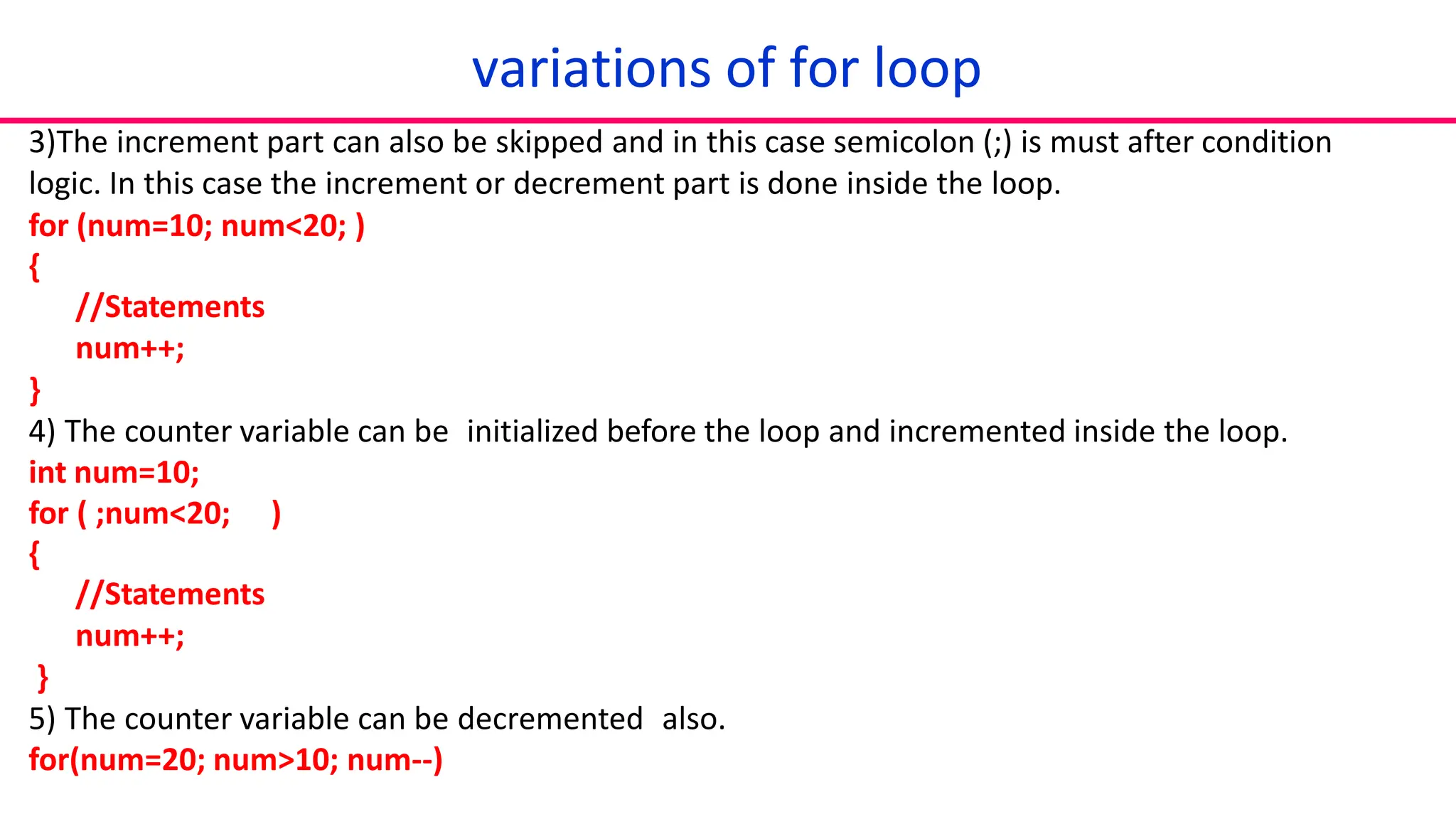 3)The increment part can also be skipped and in this case semicolon (;) is must after condition
logic. In this case the increment or decrement part is done inside the loop.
for (num=10; num<20; )
{
//Statements
num++;
}
4) The counter variable can be initialized before the loop and incremented inside the loop.
int num=10;
for ( ;num<20; )
{
//Statements
num++;
}
5) The counter variable can be decremented also.
for(num=20; num>10; num--)
variations of for loop
 