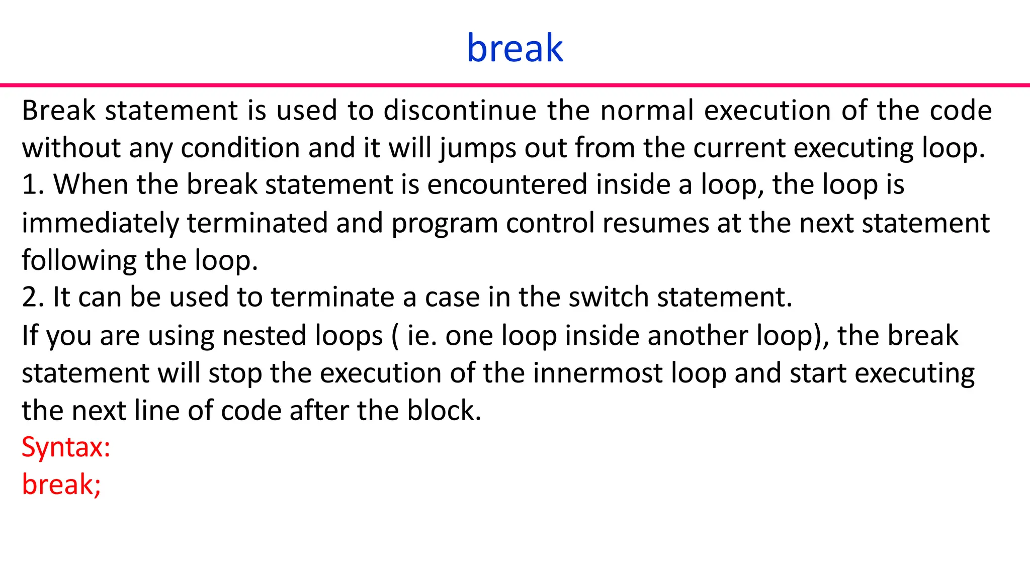 break
Break statement is used to discontinue the normal execution of the code
without any condition and it will jumps out from the current executing loop.
1. When the break statement is encountered inside a loop, the loop is
immediately terminated and program control resumes at the next statement
following the loop.
2. It can be used to terminate a case in the switch statement.
If you are using nested loops ( ie. one loop inside another loop), the break
statement will stop the execution of the innermost loop and start executing
the next line of code after the block.
Syntax:
break;
 