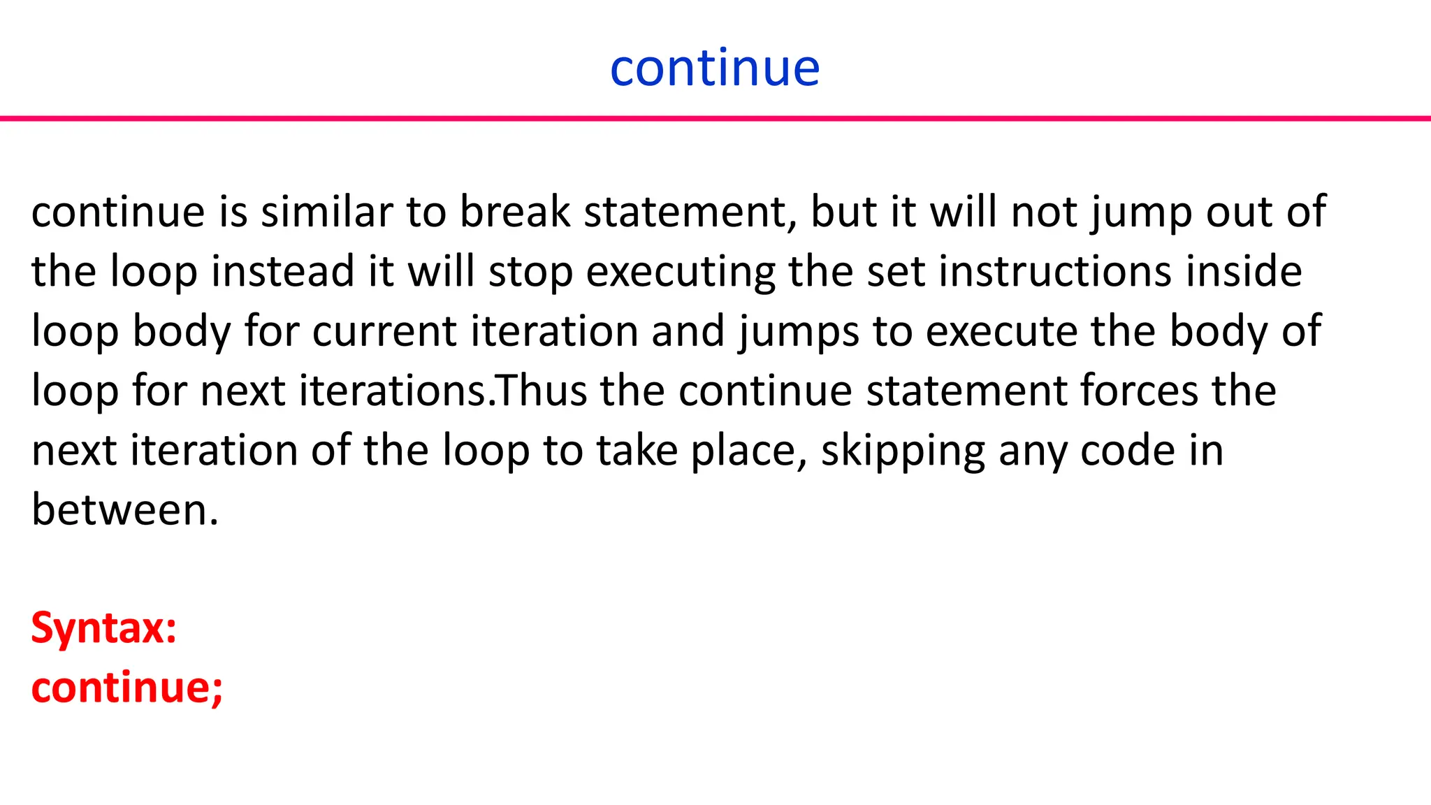 continue
continue is similar to break statement, but it will not jump out of
the loop instead it will stop executing the set instructions inside
loop body for current iteration and jumps to execute the body of
loop for next iterations.Thus the continue statement forces the
next iteration of the loop to take place, skipping any code in
between.
Syntax:
continue;
 
