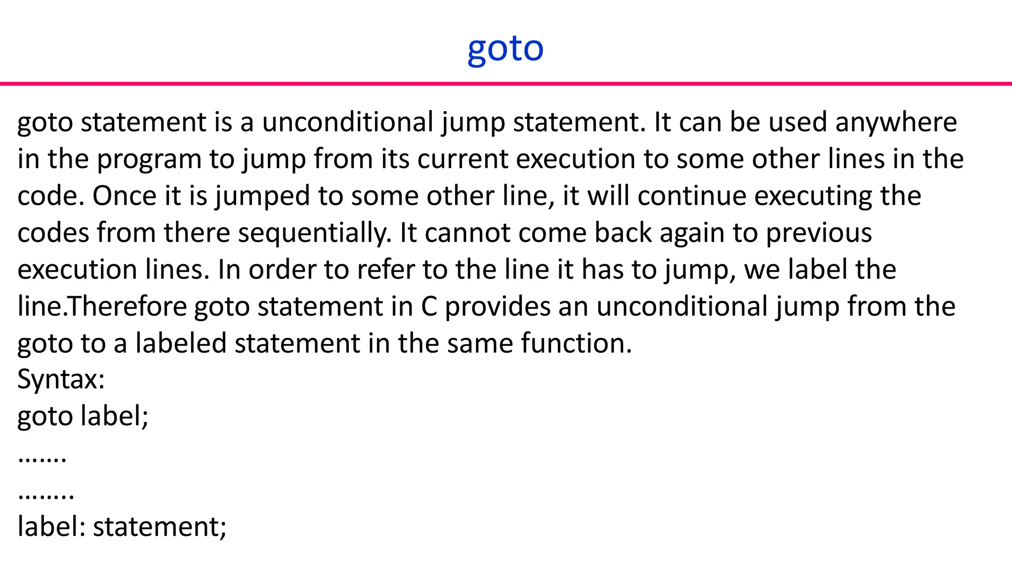goto
goto statement is a unconditional jump statement. It can be used anywhere
in the program to jump from its current execution to some other lines in the
code. Once it is jumped to some other line, it will continue executing the
codes from there sequentially. It cannot come back again to previous
execution lines. In order to refer to the line it has to jump, we label the
line.Therefore goto statement in C provides an unconditional jump from the
goto to a labeled statement in the same function.
Syntax:
goto label;
…….
……..
label: statement;
 