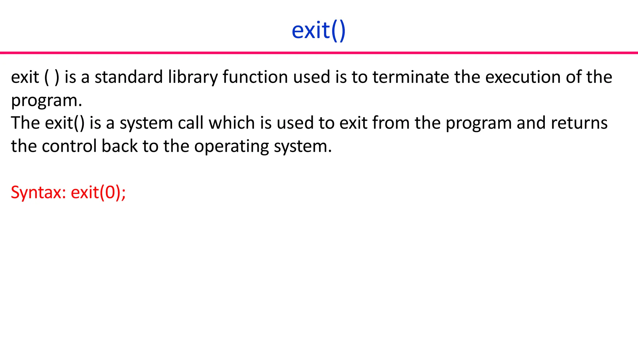 exit()
exit ( ) is a standard library function used is to terminate the execution of the
program.
The exit() is a system call which is used to exit from the program and returns
the control back to the operating system.
Syntax: exit(0);
 