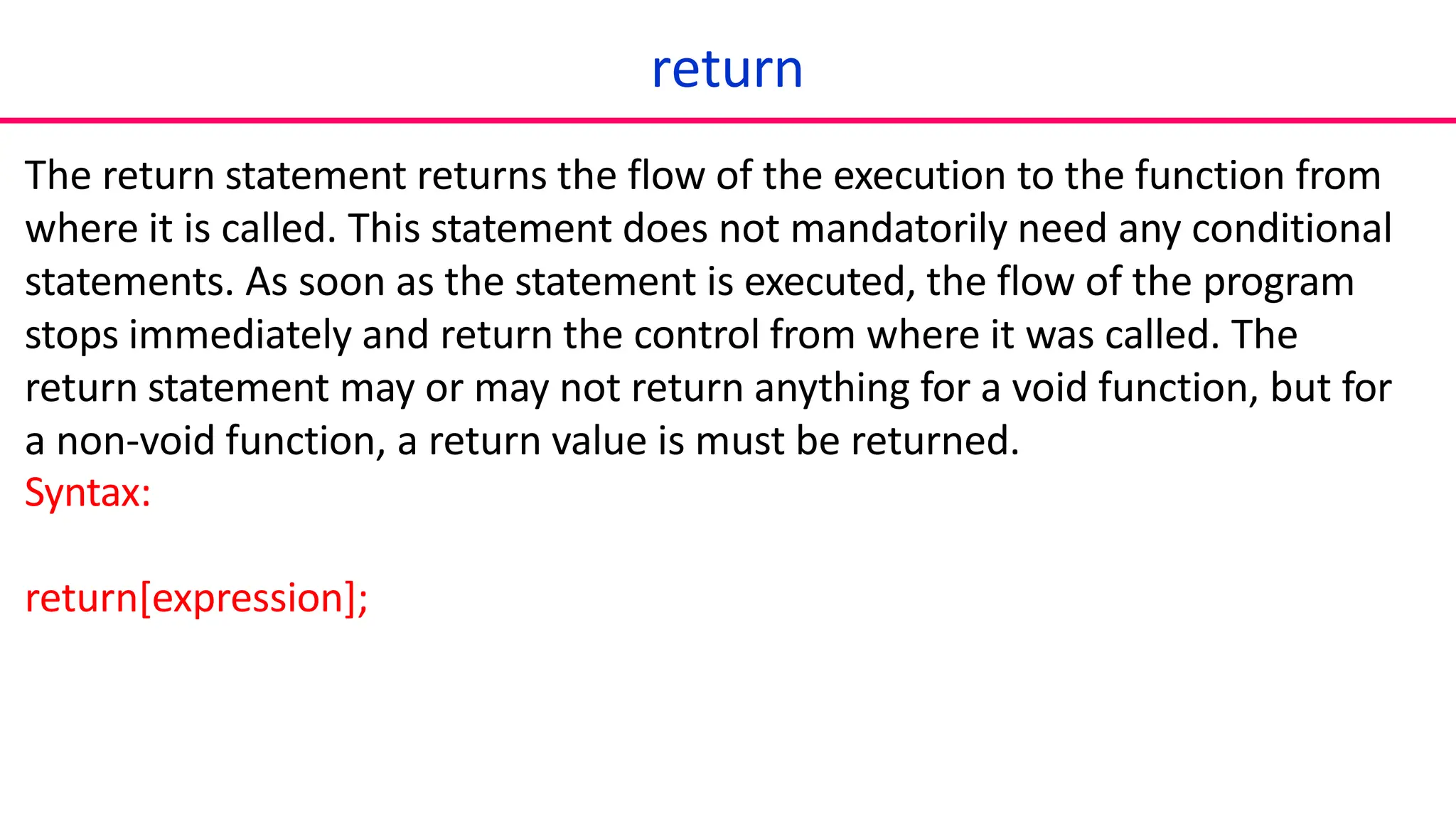 return
The return statement returns the flow of the execution to the function from
where it is called. This statement does not mandatorily need any conditional
statements. As soon as the statement is executed, the flow of the program
stops immediately and return the control from where it was called. The
return statement may or may not return anything for a void function, but for
a non-void function, a return value is must be returned.
Syntax:
return[expression];
 