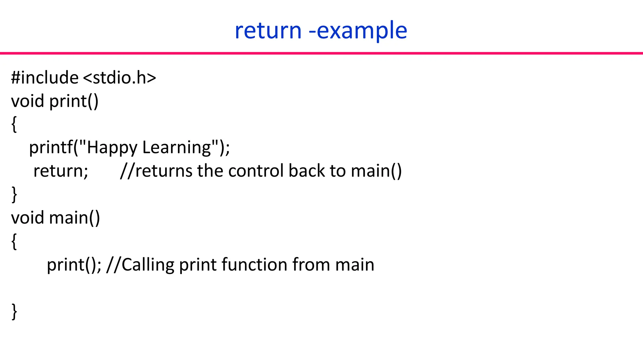 return -example
#include <stdio.h>
void print()
{
printf("Happy Learning");
return; //returns the control back to main()
}
void main()
{
print(); //Calling print function from main
}
 