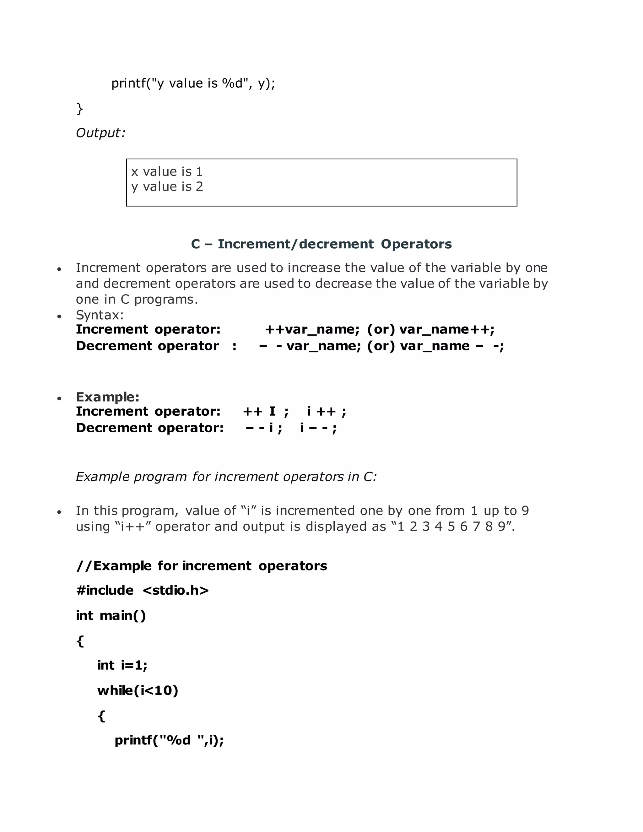 printf("y value is %d", y); } Output: x value is 1 y value is 2 C – Increment/decrement Operators  Increment operators are used to increase the value of the variable by one and decrement operators are used to decrease the value of the variable by one in C programs.  Syntax: Increment operator: ++var_name; (or) var_name++; Decrement operator : – - var_name; (or) var_name – -; …  Example: Increment operator: ++ I ; i ++ ; Decrement operator: – - i ; i – - ; … Example program for increment operators in C:  In this program, value of “i” is incremented one by one from 1 up to 9 using “i++” operator and output is displayed as “1 2 3 4 5 6 7 8 9”. //Example for increment operators #include <stdio.h> int main() { int i=1; while(i<10) { printf("%d ",i); 