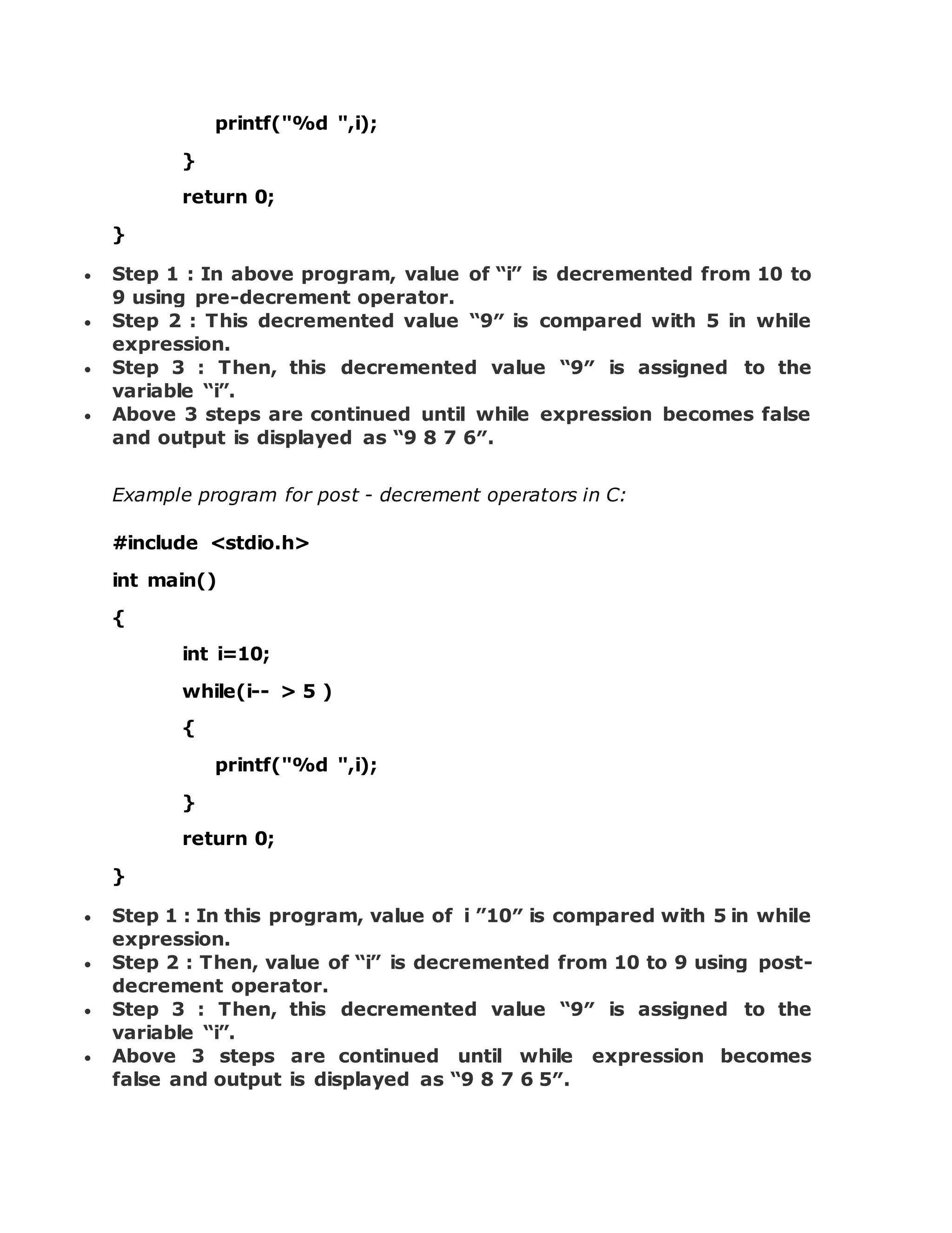 printf("%d ",i); } return 0; }  Step 1 : In above program, value of “i” is decremented from 10 to 9 using pre-decrement operator.  Step 2 : This decremented value “9″ is compared with 5 in while expression.  Step 3 : Then, this decremented value “9″ is assigned to the variable “i”.  Above 3 steps are continued until while expression becomes false and output is displayed as “9 8 7 6″. Example program for post - decrement operators in C: #include <stdio.h> int main() { int i=10; while(i-- > 5 ) { printf("%d ",i); } return 0; }  Step 1 : In this program, value of i ”10″ is compared with 5 in while expression.  Step 2 : Then, value of “i” is decremented from 10 to 9 using post- decrement operator.  Step 3 : Then, this decremented value “9″ is assigned to the variable “i”.  Above 3 steps are continued until while expression becomes false and output is displayed as “9 8 7 6 5″. 