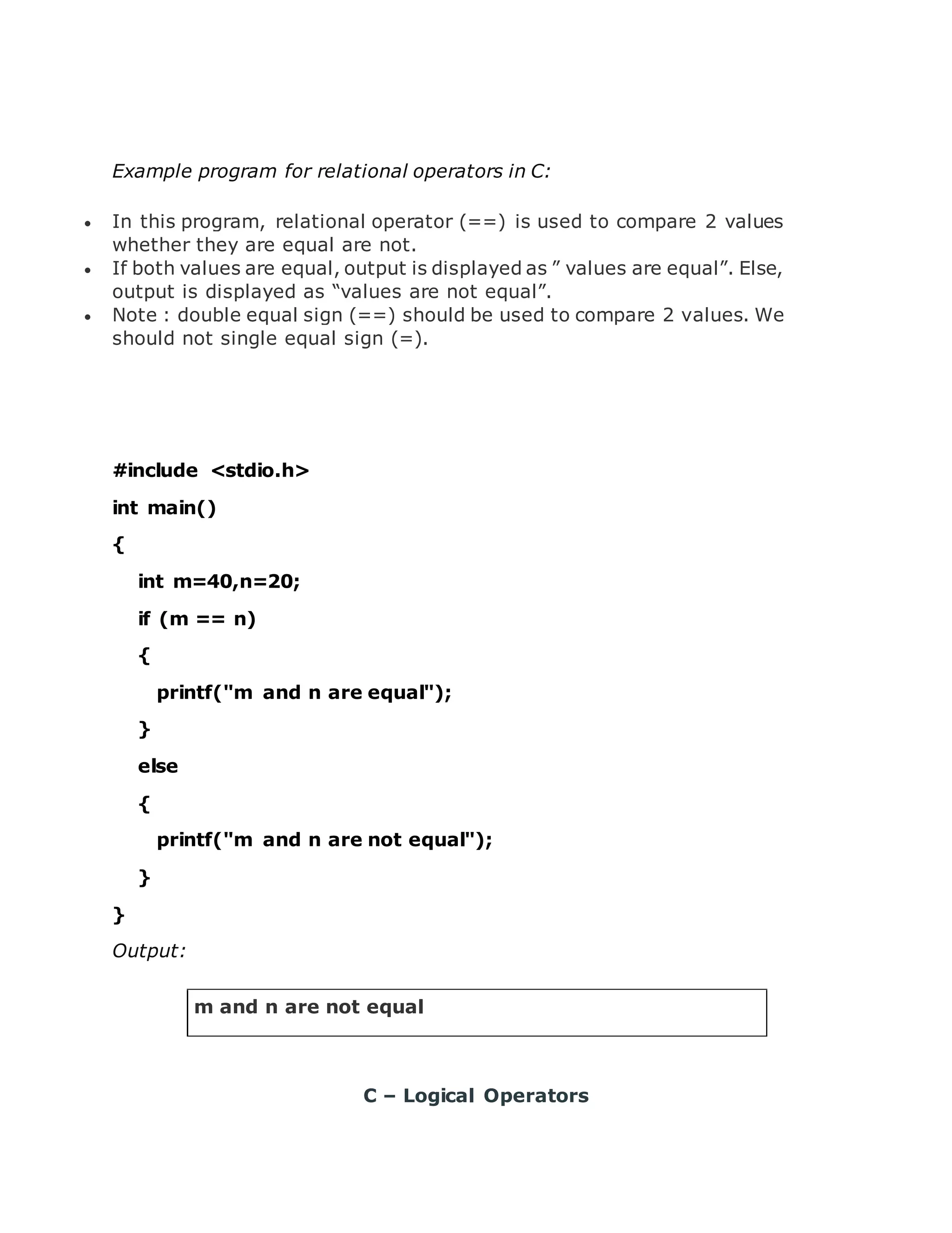 Example program for relational operators in C:  In this program, relational operator (==) is used to compare 2 values whether they are equal are not.  If both values are equal, output is displayed as ” values are equal”. Else, output is displayed as “values are not equal”.  Note : double equal sign (==) should be used to compare 2 values. We should not single equal sign (=). #include <stdio.h> int main() { int m=40,n=20; if (m == n) { printf("m and n are equal"); } else { printf("m and n are not equal"); } } Output: m and n are not equal C – Logical Operators 